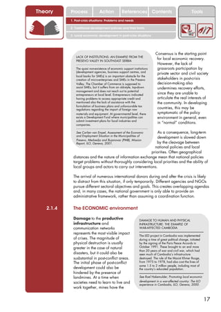 Theory     Process              Action           References Contents                                     Tools
           1. Post-crisis situations: Problems and needs

           2. Traditional development policies and their limits

           3. Local economic development in post-crisis situations




                                                                            Consensus is the starting point
              LACK OF INSTITUTIONS: AN EXAMPLE FROM THE
              PRESEVO VALLEY IN SOUTH-EAST SERBIA
                                                                             for local economic recovery.
                                                                             However, the lack of
              The quasi non-existence of economic support institutions       grassroots participation by
              (development agencies, business support centres, and
                                                                             private sector and civil society
              local banks for SMEs) is an important obstacle for the
              creation of micro-enterprises and SMEs in the Presevo          stakeholders in post-crisis
              Valley. The Chamber of Commerce is supposed to                 decision-making also
              assist SMEs, but it suffers from an old-style, top-down        undermines recovery efforts,
              management and does not reach out to potential
              entrepreneurs at local level. Entrepreneurs indicated          since they are unable to
              having problems to access appropriate credit and               articulate the real interests of
              mentioned also the lack of assistance with the                 the community. In developing
              formulation of business plans and unfavourable tax
              regulations regarding the import of foreign raw                countries, this may be
              materials and equipment. At governmental level, there          symptomatic of the policy
              exists a Development Fund where municipalities can             environment in general, even
              submit investment plans for local industries and
              companies.
                                                                             in “normal” conditions.

              See Carlien van Empel, Assessment of the EconomicAs a consequence, long-term
              and Employment Situation in the Municipalities of
                                                               development is slowed down
              Presevo, Medvedja and Bujanovac (PMB), Mission
              Report, ILO, Geneva, 2001.                       by the cleavage between
                                                             national policies and local
                                                           priorities. Often geographical
            distances and the nature of information exchange mean that national policies
            target problems without thoroughly considering local priorities and the ability of
            local groups and actors to carry out interventions.

            The arrival of numerous international donors during and after the crisis is likely
            to distract from this situation, if only temporarily. Different agencies and NGOs
            pursue different sectoral objectives and goals. This creates overlapping agendas
            and, in many cases, the national government is only able to provide an
            administrative framework, rather than assuming a coordination function.


   2.1.4    The ECONOMIC environment

            Damage to the productive                           DAMAGE TO HUMAN AND PHYSICAL
            infrastructure and                                 INFRASTRUCTURE: THE EXAMPLE OF
            communication networks                             WAR-AFFECTED CAMBODIA
            represents the most visible impact
                                                               The LED project in Cambodia was implemented
            of crises. The magnitude of                        during a time of great political change, initiated
            physical destruction is usually                    by the signing of the Paris Peace Accords in
            greater in the case of natural                     October 1991. These brought to an end more
                                                               than 20 years of war and civil war, which had
            disasters, but it could also be                    seen much of Cambodia’s infrastructure
            susbstantial in post-conflict areas.               destroyed. The rule of the Maoist Khmer Rouge,
            The initial phase of post-conflict                 from 1975 to 1978, had also cost the lives of
                                                               some 1.5 to 2 million people, including most of
            development could also be                          the country’s educated population.
            hindered by the presence of
            landmines. At a time when                          See Roel Hakemulder, Promoting local economic
            societies need to learn to live and                development in a war-affected country: The ILO
                                                               experience in Cambodia, ILO, Geneva, 2000.
            work together, mines have the


                                                                                                                    17
 