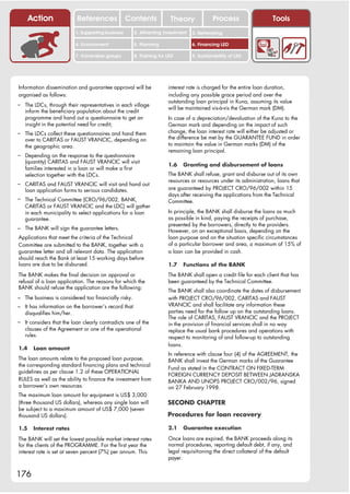 Action               References               Contents           Theory              Process                   Tools
                           1. Supporting business     2. Attracting investment   3. Networking

                           4. Environment             5. Planning                6. Financing LED

                           7. Vulnerable groups       8. Training for LED        9. Sustainability of LED




Information dissemination and guarantee approval will be              interest rate is charged for the entire loan duration,
organised as follows:                                                 including any possible grace period and over the
                                                                      outstanding loan principal in Kuna, assuming its value
– The LDCs, through their representatives in each village
                                                                      will be maintained vis-à-vis the German mark (DM).
   inform the beneficiary population about the credit
   programme and hand out a questionnaire to get an                   In case of a depreciation/devaluation of the Kuna to the
   insight in the potential need for credit;                          German mark and depending on the impact of such
– The LDCs collect these questionnaires and hand them                 change, the loan interest rate will either be adjusted or
   over to CARITAS or FAUST VRANCIC, depending on                     the difference be met by the GUARANTEE FUND in order
   the geographic area.                                               to maintain the value in German marks (DM) of the
                                                                      remaining loan principal.
– Depending on the response to the questionnaire
   (quantity) CARITAS and FAUST VRANCIC will visit
                                                                      1.6   Granting and disbursement of loans
   families interested in a loan or will make a first
   selection together with the LDCs.                                  The BANK shall refuse, grant and disburse out of its own
                                                                      resources or resources under its administration, loans that
– CARITAS and FAUST VRANCIC will visit and hand out
   loan application forms to serious candidates.                      are guaranteed by PROJECT CRO/96/002 within 15
                                                                      days after receiving the applications from the Technical
– The Technical Committee (CRO/96/002, BANK,                          Committee.
   CARITAS or FAUST VRANCIC and the LDC) will gather
   in each municipality to select applications for a loan             In principle, the BANK shall disburse the loans as much
   guarantee.                                                         as possible in kind, paying the receipts of purchase,
                                                                      presented by the borrowers, directly to the providers.
– The BANK will sign the guarantee letters.                           However, on an exceptional basis, depending on the
Applications that meet the criteria of the Technical                  loan purpose and on the situation specific circumstances
Committee are submitted to the BANK, together with a                  of a particular borrower and area, a maximum of 15% of
guarantee letter and all relevant data. The application               a loan can be provided in cash.
should reach the Bank at least 15 working days before
loans are due to be disbursed.                                        1.7   Functions of the BANK
The BANK makes the final decision on approval or                      The BANK shall open a credit file for each client that has
refusal of a loan application. The reasons for which the              been guaranteed by the Technical Committee.
BANK should refuse the application are the following:
                                                                      The BANK shall also coordinate the dates of disbursement
– The business is considered too financially risky.                   with PROJECT CRO/96/002, CARITAS and FAUST
– It has information on the borrower’s record that                    VRANCIC and shall facilitate any information these
   disqualifies him/her.                                              parties need for the follow up on the outstanding loans.
                                                                      The role of CARITAS, FAUST VRANCIC and the PROJECT
– It considers that the loan clearly contradicts one of the           in the provision of financial services shall in no way
   clauses of the Agreement or one of the operational                 replace the usual bank procedures and operations with
   rules.                                                             respect to monitoring of and follow-up to outstanding
                                                                      loans.
1.4    Loan amount
                                                                      In reference with clause four (4) of the AGREEMENT, the
The loan amounts relate to the proposed loan purpose,                 BANK shall invest the German marks of the Guarantee
the corresponding standard financing plans and technical
                                                                      Fund as stated in the CONTRACT ON FIXED-TERM
guidelines as per clause 1.2 of these OPERATIONAL
                                                                      FOREIGN CURRENCY DEPOSIT BETWEEN JADRANSKA
RULES as well as the ability to finance the investment from           BANKA AND UNOPS PROJECT CRO/002/96, signed
a borrower’s own resources.                                           on 27 February 1998.
The maximum loan amount for equipment is US$ 3,000
(three thousand US dollars), whereas any single loan will             SECOND CHAPTER
be subject to a maximum amount of US$ 7,000 (seven
thousand US dollars).                                                 Procedures for loan recovery

1.5    Interest rates                                                 2.1   Guarantee execution

The BANK will set the lowest possible market interest rates           Once loans are expired, the BANK proceeds along its
for the clients of the PROGRAMME. For the first year the              normal procedures, reporting default debt, if any, and
interest rate is set at seven percent (7%) per annum. This            legal requisitioning the direct collateral of the default
                                                                      payer.


176
 