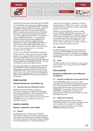 Action                 References              Contents           Theory             Process                   Tools
                         1. Supporting business     2. Attracting investment   3. Networking

                         4. Environment             5. Planning                6. Financing LED

                         7. Vulnerable groups       8. Training for LED        9. Sustainability of LED




Sixty (60) days after reporting the default debt, the BANK           arrears ages and obligations, investments and returns,
can automatically cover any remaining default payments               pending operations, BANK costs incurred in connection
with resources from the GUARANTEE FUND, if the BANK                  with Guarantee Fund operations as well as any possible
and PROJECT CRO/96/002 do not mutually agree to                      graduation of borrowers.
reschedule the particular loan within these 60 days.
                                                                     CARITAS and FAUST VRANCIC will submit monthly
Default covered by the guarantee fund should not affect
                                                                     reports to PROJECT CRO/96/002, informing on the
the process of legal requisitioning the direct collateral,
                                                                     progress of the PROGRAMME, including the recovery of
which is the responsibility of the BANK. As per clause 1.1
                                                                     loan principal and interest arrears, the main problems
of these OPERATIONAL RULES, it is understood that                    encountered in the field as well as their actual cost of
collateral and personal guarantees pledged by the                    operation within the context of the PROJECT’s credit
borrower carry the risk of loan default in first line,               services. These monthly reports will include a section on
followed by the capital of the GUARANTEE FUND. In a
                                                                     planned activities for the following month.
future revision of these OPERATIONAL RULES and in
order to share the risk of loan default more equally over
                                                                     4.2   Inspections
borrower, lender and guarantor, this risk sharing
arrangement can be revised.                                          The BANK facilitates at any moment the inspection of
                                                                     accounts of the PROGRAMME by internal accountants,
In cases in which PROJECT CRO/96/002 certifies that
                                                                     United Nations accountants or any person who operates
the borrower had no influence in the reasons for default             in name of United Nations and is authorized by PROJECT
payment, it can request the BANK, within 30 days after               CRO/96/002.
reporting the default debt, not to proceed with legal
requisitioning, thus automatically assuming the repayment
                                                                     4.3   Audits
of the total debt from the GUARANTEE FUND. It can also
ask the bank to refinance the default payment.                       The BANK realizes an audit at least once a year, as part
                                                                     of its normal functions. A copy will be send to PROJECT
In the case a borrower starts repaying his/her debt after
                                                                     CRO/96/002.
the GUARANTEE FUND covered the default payment,
these payments should automatically flow back into the
GUARANTEE FUND. Default payment recovery through                     FIFTH CHAPTER
legal requisitioning should also benefit the GUARANTEE
                                                                     Duration/modification and settlement
FUND, if the GUARANTEE FUND covered this default in
the first place.                                                     of disputes

                                                                     5.1   Duration/modification of operational rules
THIRD CHAPTER
                                                                     These OPERATIONAL RULES will come into effect
Technical Assistance and follow-up                                   immediately after the Agreement Committee has adopted
                                                                     them. Unless the parties to the AGREEMENT otherwise
3.1   Remuneración por Asistencia Técnica                            decide, these Rules will expire upon termination of the
CARITAS and FAUST VRANCIC will receive a                             AGREEMENT. In accordance with clause 9 of the
remuneration of eight per cent (8%) of the outstanding               AGREEMENT, the Agreement Committee upon
loans by the Guarantee Fund. This remuneration will be               recommendation of the Technical Committee may modify
paid by UNOPS out of the interests earned by the                     these Rules at any time.
Guarantee Fund in first line (see also clause four (4) of the
                                                                     5.2   Settlement of disputes
AGREEMENT) and, if not sufficient, out of its own
programme resources.                                                 In case of differences between the text of these
                                                                     OPERATIONAL RULES in the Croatian and English version
FOURTH CHAPTER                                                       due to translation from its original in the English
                                                                     language, the text in the English version of these
Reports, inspections and audits                                      OPERATIONAL RULES will prevail.

4.1   Reports
The BANK will submit monthly reports to PROJECT
CRO/96/002, informing on the state of the guaranteed
loan portfolio and the Guarantee Fund itself on the basis
of its internal accounting. These reports include a detailed
list of all outstanding loans – including a breakdown of


                                                                                                                        177
 