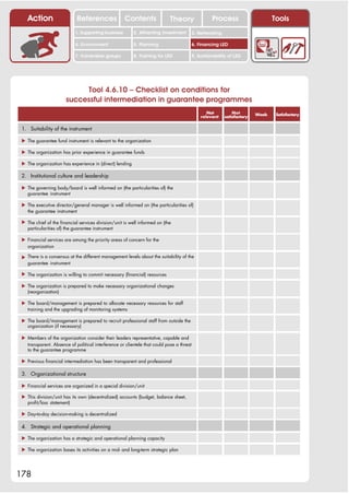 Action                   References              Contents               Theory                  Process                     Tools
                            1. Supporting business        2. Attracting investment        3. Networking

                            4. Environment                5. Planning                     6. Financing LED

                            7. Vulnerable groups          8. Training for LED             9. Sustainability of LED




                            Tool 4.6.10 – Checklist on conditions for
                       successful intermediation in guarantee programmes
                                                                                                 Not          Not        Weak    Satisfactory
                                                                                              relevant    satisfactory


 1. Suitability of the instrument

 ! The guarantee fund instrument is relevant to the organization

 ! The organization has prior experience in guarantee funds

 ! The organization has experience in (direct) lending

 2. Institutional culture and leadership

 ! The governing body/board is well informed on (the particularities of) the
   guarantee instrument

 ! The executive director/general manager is well informed on (the particularities of)
   the guarantee instrument

 ! The chief of the financial services division/unit is well informed on (the
   particularities of) the guarantee instrument

 ! Financial services are among the priority areas of concern for the
   organization

 ! There is a consensus at the different management levels about the suitability of the
   guarantee instrument

 ! The organization is willing to commit necessary (financial) resources

 ! The organization is prepared to make necessary organizational changes
   (reorganization)

 ! The board/management is prepared to allocate necessary resources for staff
   training and the upgrading of monitoring systems

 ! The board/management is prepared to recruit professional staff from outside the
   organization (if necessary)

 ! Members of the organization consider their leaders representative, capable and
   transparent. Absence of political interference or clientele that could pose a threat
   to the guarantee programme

 ! Previous financial intermediation has been transparent and professional

 3. Organizational structure

 ! Financial services are organized in a special division/unit

 ! This division/unit has its own (decentralized) accounts (budget, balance sheet,
   profit/loss statement)

 ! Day-to-day decision-making is decentralized

 4. Strategic and operational planning

 ! The organization has a strategic and operational planning capacity

 ! The organization bases its activities on a mid- and long-term strategic plan




178
 