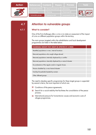 Action     References               Contents           Theory             Process           Tools
           1. Supporting business     2. Attracting investment   3. Networking

           4. Environment             5. Planning                6. Financing LED

           7. Vulnerable groups       8. Training for LED        9. Sustainability of LED




    4.7        Attention to vulnerable groups
   4.7.1       What to consider?

               One of the first challenges after a crisis is to make an assessment of the impact
               of crisis on different population groups within the territory.

               The main groups targeted within the rehabilitation and local development
               programmes are listed in the table below:

                VULNERABLE GROUPS THAT MIGHT BE AFFECTED BY A CRISIS

                 Resettled populations in new, internal locations

                 Returned populations who sought refuge abroad

                 Returned populations internally displaced by a conflict

                 Returned populations internally displaced by a natural disaster

                 Ex-combatants of the regular and/or irregular forces

                 Persons disabled by a war/natural disaster

                 Families/households headed by women

                 Other affected groups


               The need to develop specific programmes for these target groups is supported
               by several criteria, the most important of which are:

               ! Conditions of the peace agreements;
               ! Search for a social stability that facilitates the consolidation of the peace
                    process;
               ! International pressure for humanitarian causes and economic costs of
                    refugee programmes.




                                                                                                181
 