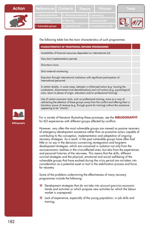 Action        References               Contents           Theory              Process                 Tools
                1. Supporting business     2. Attracting investment   3. Networking

                4. Environment             5. Planning                6. Financing LED

                7. Vulnerable groups       8. Training for LED        9. Sustainability of LED




                    The following table lists the main characteristics of such programmes:

                     CHARACTERISTICS OF TRADITIONAL REFUGEE PROGRAMMES

                     Availability of financial resources dependent on international aid

                     Very short implementation periods

                     Short-term vision

                     Strict external monitoring

                     Execution through international institutions with significant participation of
                     international personnel

                     A certain duality, in some cases, between a militarized action (e.g. housing the
                     combatants, disarmament and demobilization) and civil actions (e.g. psychological
                     care, return to places of origin, education and/or professional training)

                     Use of certain economic tools, such as professional training, more as a way of
                     redirecting the attention of these groups away from the conflict and offering them a
                     transitory source of revenue (e.g. through grants for training) without the assistance
                     appearing to be “charity”


                    For a variety of literature illustrating these processes, see the BIBLIOGRAPHY
                    for ILO experiences with different groups affected by conflicts.
 Bibliography

                    However, very often the most vulnerable groups are viewed as passive receivers
                    of emergency development assistance rather than as proactive actors capable of
                    contributing to the conception, implementation and adaptation of ongoing
                    recovery strategies. As a result, in the past vulnerable groups have often had
                    little or no say in the decisions concerning reintegration and long-term
                    development strategies, which are conceived in isolation not only from the
                    socio-economic realities in the crisis-affected area, but also from the experiences
                    and personal histories of the returnees. This means that the skills, different
                    survival strategies and the physical, emotional and social well-being of the
                    vulnerable groups that have evolved during the crisis period are not taken into
                    consideration as a potential asset or tool in the stabilization process and force
                    for recovery.

                    Some of the problems undermining the effectiveness of many recovery
                    programmes include the following:

                    ! Development strategies that do not take into account pre-crisis economic
                         trends and activities or which propose new activities for which the labour
                         market is unprepared;
                    ! Lack of experience, especially of the young population, in job skills and
                         training;




182
 