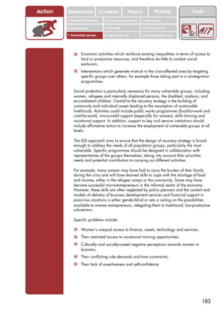Action   References               Contents           Theory             Process           Tools
         1. Supporting business     2. Attracting investment   3. Networking

         4. Environment             5. Planning                6. Financing LED

         7. Vulnerable groups       8. Training for LED        9. Sustainability of LED




             ! Economic activities which reinforce existing inequalities in terms of access to
                  land or productive resources, and therefore do little to combat social
                  exclusion;
             ! Interventions which generate mistrust in the crisis-affected area by targeting
                  specific groups over others, for example those taking part in a reintegration
                  programmes.

             Social protection is particularly necessary for many vulnerable groups, including
             women, refugees and internally displaced persons, the disabled, orphans, and
             ex-combatant children. Central to the recovery strategy is the building of
             community and individual assets leading to the resumption of sustainable
             livelihoods. Activities could include public works programmes (food-for-work and
             cash-for-work), micro-credit support (especially for women), skills training and
             vocational support. In addition, support to key civil service institutions should
             include affirmative action to increase the employment of vulnerable groups at all
             levels.

             The LED approach aims to ensure that the design of recovery strategy is broad
             enough to address the needs of all population groups, particularly the most
             vulnerable. Specific programmes should be designed in collaboration with
             representatives of the groups themselves, taking into account their priorities,
             needs and potential contribution to carrying out different activities.

             For example, many women may have had to carry the burden of their family
             during the crisis and will have learned skills to cope with the shortage of food
             and income, either in the refugee camps or the community. Some may have
             become successful micro-entrepreneurs in the informal sector of the economy.
             However, these skills are often neglected by policy planners and the content and
             models of delivery of business development services and financial support in
             post-crisis situations is either gender-blind or sets a ceiling on the possibilities
             available to women entrepreneurs, relegating them to traditional, low-productive
             sub-sectors.

             Specific problems include:

             ! Women’s unequal access to finance, assets, technology and services;
             ! Their restricted access to vocational training opportunities;
             ! Culturally and socially-rooted negative perceptions towards women in
                  business;
             ! Their conflicting role demands and time constraints;
             ! Their lack of assertiveness and self-confidence.




                                                                                              183
 