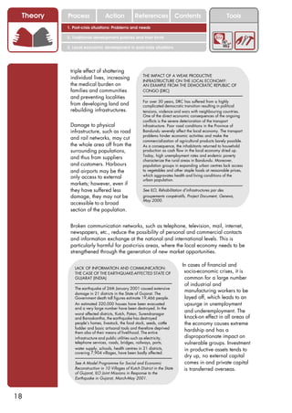 Theory   Process               Action            References                 Contents                      Tools
          1. Post-crisis situations: Problems and needs

          2. Traditional development policies and their limits

          3. Local economic development in post-crisis situations




           triple effect of shattering
                                                       THE IMPACT OF A WEAK PRODUCTIVE
           individual lives, increasing
                                                       INFRASTRUCTURE ON THE LOCAL ECONOMY:
           the medical burden on                       AN EXAMPLE FROM THE DEMOCRATIC REPUBLIC OF
           families and communities                    CONGO (DRC)
           and preventing localities
                                                       For over 30 years, DRC has suffered from a highly
           from developing land and                    complicated democratic transition resulting in political
           rebuilding infrastructures.                 tensions, violence and wars with neighbouring countries.
                                                       One of the direct economic consequences of the ongoing
                                                       conflicts is the severe deterioration of the transport
           Damage to physical                          infrastructure. Poor road conditions in the Province of
           infrastructure, such as road                Bandundu severely affect the local economy. The transport
                                                       problems hinder economic activities and make the
           and rail networks, may cut                  commercialization of agricultural products barely possible.
           the whole area off from the                 As a consequence, the inhabitants returned to household
           surrounding populations,                    production as cash flow in the local economy dried up.
                                                       Today, high unemployment rates and endemic poverty
           and thus from suppliers                     characterize the rural areas in Bandundu. Moreover,
           and customers. Harbours                     population groups in expanding urban centres lack access
           and airports may be the                     to vegetables and other staple foods at reasonable prices,
           only access to external                     which aggravates health and living conditions of the
                                                       urban population.
           markets; however, even if
           they have suffered less                     See ILO, Réhabilitation d’infrastructures par des
           damage, they may not be                     groupements coopératifs, Project Document, Geneva,
                                                       May 2000.
           accessible to a broad
           section of the population.


           Broken communication networks, such as telephone, television, mail, internet,
           newspapers, etc., reduce the possibility of personal and commercial contacts
           and information exchange at the national and international levels. This is
           particularly harmful for post-crisis areas, where the local economy needs to be
           strengthened through the generation of new market opportunities.

                                                                               In cases of financial and
              LACK OF INFORMATION AND COMMUNICATION:
              THE CASE OF THE EARTHQUAKE-AFFECTED STATE OF                      socio-economic crises, it is
              GUJARAT (INDIA)                                                   common for a large number
                                                                                of industrial and
              The earthquake of 26th January 2001 caused extensive
              damage in 21 districts in the State of Gujarat. The
                                                                                manufacturing workers to be
              Government death toll figures estimate 19,466 people.             layed off, which leads to an
              An estimated 320,000 houses have been evacuated                   upsurge in unemployment
              and a very large number have been destroyed. In the
              worst affected districts, Kutch, Patan, Surendranagar
                                                                                and underemployment. The
              and Banaskantha, the earthquake has destroyed                     knock-on effect in all areas of
              people’s homes, livestock, the food stock, seeds, cattle          the economy causes extreme
              fodder and basic artisanal tools and therefore deprived
              them also of their means of livelihood. The entire
                                                                                hardship and has a
              infrastructure and public utilities such as electricity,          disproportionate impact on
              telephone services, roads, bridges, railways, ports,              vulnerable groups. Investment
              water supply, schools, health centres in 21 districts,            in productive assets tends to
              covering 7,904 villages, have been badly affected.
                                                                                dry up, no external capital
              See A Model Programme for Social and Economic                     comes in and private capital
              Reconstruction in 10 Villages of Kutch District in the State      is transferred overseas.
              of Gujarat, ILO Joint Missions in Response to the
              Earthquake in Gujarat, March-May 2001.



18
 