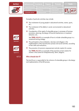 Action       References               Contents           Theory             Process           Tools
             1. Supporting business     2. Attracting investment   3. Networking

             4. Environment             5. Planning                6. Financing LED

             7. Vulnerable groups       8. Training for LED        9. Sustainability of LED




                 Examples of particular activities may include:

                 ! The involvement of young people in educational activities, events, sports,
                      etc.;
                 ! The involvement of the elderly in social, environmental or educational
                      activities;
                 ! Consideration of the needs of vulnerable groups in processes of business
                      promotion, planning, the design of financial mechanisms or investment
                      attraction, etc.;

                 ! See TOOL 4.8.4 for an example of how to include vulnerable groups in a
                      vocational training strategy.
Tool 4.8.4
                 ! The participation of ex-combatants, returnees and refugees in the
                      implementation of the reconstruction process and social activities, according
                      to their skills and motivations;
                 ! The promotion of economic empowerment and job creation for women.
                 ! See TOOL 4.7.3 for an example of the promotion of job creation for
Tool 4.7.3            women in the Centre for Entrepreneurship, Devin, Bulgaria.


     4.7.3       Who should do it?

                 The local forum is responsible for the inclusion of vulnerable groups in the design
                 and implementation of the LED process.




                                                                                                  185
 