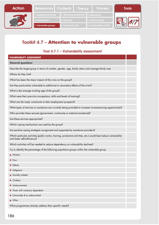 Action                  References              Contents           Theory              Process                    Tools
                          1. Supporting business     2. Attracting investment   3. Networking

                          4. Environment             5. Planning                6. Financing LED

                          7. Vulnerable groups       8. Training for LED        9. Sustainability of LED




              Toolkit 4.7 – Attention to vulnerable groups
                                     Tool 4.7.1 – Vulnerability assessment
VULNERABILITY ASSESSMENT

 General questions

 Describe the target group in terms of number, gender, age, family status and average family size

 Where do they live?

 What has been the major impact of the crisis on the group?

 Are they particularly vulnerable to additional or secondary effects of the crisis?

 What is the average working age of the group?

 What were their pre-crisis occupations, skills and levels of training?

 What are the major constraints to their employment prospects?

 What types of services or assistance are currently being provided to increase income-earning opportunities?

 Who provides these services (government, community or external assistance)?

 Are these services appropriate?

 Which coping mechanisms are used by the group?

 Are positive coping strategies recognized and supported by assistance providers?

 Which particular activities (public works, training, productive activities, etc.) would best reduce vulnerability
 and foster self-sufficiency?

 Which activities will be needed to reduce dependency as vulnerability declines?

 Try to identify the percentage of the following population groups within the vulnerable group:

 ! Women

 ! Poor

 ! Elderly

 ! Indigenous

 ! Socially isolated

 ! Children

 ! Undocumented

 ! Those with numerous dependents

 ! Chronically ill or malnourished

 ! Other

 What programmes already address their specific needs?



186
 