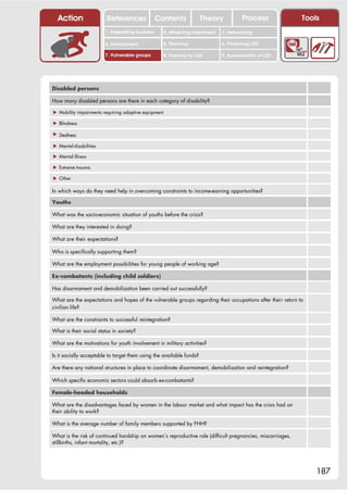 Action                 References              Contents              Theory             Process            Tools
                        1. Supporting business        2. Attracting investment   3. Networking

                        4. Environment                5. Planning                6. Financing LED

                        7. Vulnerable groups          8. Training for LED        9. Sustainability of LED




Disabled persons

How many disabled persons are there in each category of disability?

! Mobility impairments requiring adaptive equipment

! Blindness

! Deafness

! Mental disabilities

! Mental illness

! Extreme trauma

! Other

In which ways do they need help in overcoming constraints to income-earning opportunities?

Youths

What was the socio-economic situation of youths before the crisis?

What are they interested in doing?

What are their expectations?

Who is specifically supporting them?

What are the employment possibilities for young people of working age?

Ex-combatants (including child soldiers)

Has disarmament and demobilization been carried out successfully?

What are the expectations and hopes of the vulnerable groups regarding their occupations after their return to
civilian life?

What are the constraints to successful reintegration?

What is their social status in society?

What are the motivations for youth involvement in military activities?

Is it socially acceptable to target them using the available funds?

Are there any national structures in place to coordinate disarmament, demobilization and reintegration?

Which specific economic sectors could absorb ex-combatants?

Female-headed households

What are the disadvantages faced by women in the labour market and what impact has the crisis had on
their ability to work?

What is the average number of family members supported by FHH?

What is the risk of continued hardship on women’s reproductive role (difficult pregnancies, miscarriages,
stillbirths, infant mortality, etc.)?




                                                                                                                 187
 