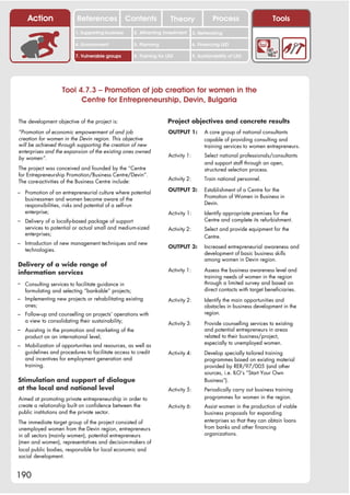 Action                 References              Contents               Theory                 Process                    Tools
                          1. Supporting business         2. Attracting investment      3. Networking

                          4. Environment                 5. Planning                   6. Financing LED

                          7. Vulnerable groups           8. Training for LED           9. Sustainability of LED




                    Tool 4.7.3 – Promotion of job creation for women in the
                          Centre for Entrepreneurship, Devin, Bulgaria

The development objective of the project is:                             Project objectives and concrete results
“Promotion of economic empowerment of and job                            OUTPUT 1:           A core group of national consultants
creation for women in the Devin region. This objective                                       capable of providing consulting and
will be achieved through supporting the creation of new                                      training services to women entrepreneurs.
enterprises and the expansion of the existing ones owned
                                                                         Activity 1:         Select national professionals/consultants
by women”.
                                                                                             and support staff through an open,
The project was conceived and founded by the “Centre                                         structured selection process.
for Entrepreneurship Promotion/Business Centre/Devin”.
                                                                         Activity 2:         Train national personnel.
The core-activities of the Business Centre include:
                                                                         OUTPUT 2:           Establishment of a Centre for the
– Promotion of an entrepreneurial culture where potential
                                                                                             Promotion of Women in Business in
   businessmen and women become aware of the
   responsibilities, risks and potential of a self-run                                       Devin.
   enterprise;                                                           Activity 1:         Identify appropriate premises for the
– Delivery of a locally-based package of support                                             Centre and complete its refurbishment.
   services to potential or actual small and medium-sized                Activity 2:         Select and provide equipment for the
   enterprises;                                                                              Centre.
– Introduction of new management techniques and new
                                                                         OUTPUT 3:           Increased entrepreneurial awareness and
   technologies.
                                                                                             development of basic business skills
                                                                                             among women in Devin region.
Delivery of a wide range of
                                                                         Activity 1:         Assess the business awareness level and
information services
                                                                                             training needs of women in the region
– Consulting services to facilitate guidance in                                              through a limited survey and based on
   formulating and selecting “bankable” projects;                                            direct contacts with target beneficiaries.
– Implementing new projects or rehabilitating existing                   Activity 2:         Identify the main opportunities and
   ones;                                                                                     obstacles in business development in the
– Follow-up and counselling on projects’ operations with                                     region.
   a view to consolidating their sustainability;                         Activity 3:         Provide counselling services to existing
– Assisting in the promotion and marketing of the                                            and potential entrepreneurs in areas
   product on an international level;                                                        related to their business/project,
                                                                                             especially to unemployed women.
– Mobilization of opportunities and resources, as well as
   guidelines and procedures to facilitate access to credit              Activity 4:         Develop specially tailored training
   and incentives for employment generation and                                              programmes based on existing material
   training.                                                                                 provided by RER/97/005 (and other
                                                                                             sources, i.e. ILO’s “Start Your Own
Stimulation and support of dialogue                                                          Business”).
at the local and national level                                          Activity 5:         Periodically carry out business training
Aimed at promoting private entrepreneurship in order to                                      programmes for women in the region.
create a relationship built on confidence between the                    Activity 6:         Assist women in the production of viable
public institutions and the private sector.                                                  business proposals for expanding
The immediate target group of the project consisted of                                       enterprises so that they can obtain loans
unemployed women from the Devin region, entrepreneurs                                        from banks and other financing
in all sectors (mainly women), potential entrepreneurs                                       organizations.
(men and women), representatives and decision-makers of
local public bodies, responsible for local economic and
social development.


190
 