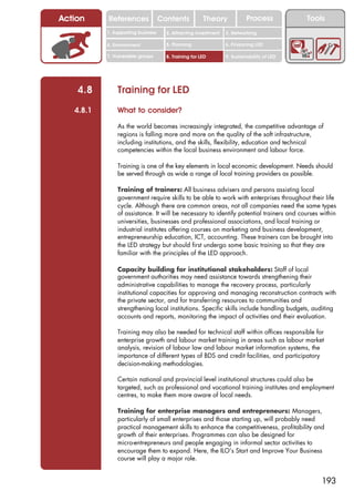 Action     References               Contents           Theory             Process           Tools
           1. Supporting business     2. Attracting investment   3. Networking

           4. Environment             5. Planning                6. Financing LED

           7. Vulnerable groups       8. Training for LED        9. Sustainability of LED




    4.8        Training for LED
   4.8.1       What to consider?

               As the world becomes increasingly integrated, the competitive advantage of
               regions is falling more and more on the quality of the soft infrastructure,
               including institutions, and the skills, flexibility, education and technical
               competencies within the local business environment and labour force.

               Training is one of the key elements in local economic development. Needs should
               be served through as wide a range of local training providers as possible.

               Training of trainers: All business advisers and persons assisting local
               government require skills to be able to work with enterprises throughout their life
               cycle. Although there are common areas, not all companies need the same types
               of assistance. It will be necessary to identify potential trainers and courses within
               universities, businesses and professional associations, and local training or
               industrial institutes offering courses on marketing and business development,
               entrepreneurship education, ICT, accounting. These trainers can be brought into
               the LED strategy but should first undergo some basic training so that they are
               familiar with the principles of the LED approach.

               Capacity building for institutional stakeholders: Staff of local
               government authorities may need assistance towards strengthening their
               administrative capabilities to manage the recovery process, particularly
               institutional capacities for approving and managing reconstruction contracts with
               the private sector, and for transferring resources to communities and
               strengthening local institutions. Specific skills include handling budgets, auditing
               accounts and reports, monitoring the impact of activities and their evaluation.

               Training may also be needed for technical staff within offices responsible for
               enterprise growth and labour market training in areas such as labour market
               analysis, revision of labour law and labour market information systems, the
               importance of different types of BDS and credit facilities, and participatory
               decision-making methodologies.

               Certain national and provincial level institutional structures could also be
               targeted, such as professional and vocational training institutes and employment
               centres, to make them more aware of local needs.

               Training for enterprise managers and entrepreneurs: Managers,
               particularly of small enterprises and those starting up, will probably need
               practical management skills to enhance the competitiveness, profitability and
               growth of their enterprises. Programmes can also be designed for
               micro-entrepreneurs and people engaging in informal sector activities to
               encourage them to expand. Here, the ILO’s Start and Improve Your Business
               course will play a major role.


                                                                                                193
 