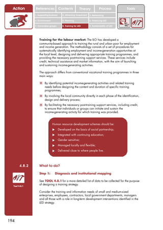 Action        References               Contents            Theory              Process          Tools
                1. Supporting business      2. Attracting investment   3. Networking

                4. Environment              5. Planning                6. Financing LED

                7. Vulnerable groups        8. Training for LED        9. Sustainability of LED




                    Training for the labour market: The ILO has developed a
                    community-based approach to training the rural and urban poor for employment
                    and income generation. The methodology consists of a set of procedures for
                    systematically identifying employment and income-generation opportunities at
                    the local level, designing and delivering appropriate training programmes, and
                    providing the necessary post-training support services. These services include
                    credit, technical assistance and market information, with the aim of launching
                    and sustaining income-generating activities.

                    The approach differs from conventional vocational training programmes in three
                    main ways:

                    ! By identifying potential income-generating activities and related training
                         needs before designing the content and duration of specific training
                         programmes;
                    ! By involving the local community directly in each phase of the identification,
                         design and delivery process;
                    ! By facilitating the necessary post-training support services, including credit,
                         to ensure that individuals or groups can initiate and sustain the
                         income-generating activity for which training was provided.



                                 Human resource development schemes should be:
                                 !       Developed on the basis of social partnership;
                                 !       Integrated with continuing education;
                                 !       Gender sensitive;
                                 !       Managed locally and flexible;
                                 !       Delivered close to where people live.




        4.8.2       What to do?

                    Step 1:          Diagnosis and institutional mapping

                    See TOOL 4.8.1 for a more detailed list of data to be collected for the purpose
  Tool 4.8.1
                    of designing a training strategy.

                    Consider the training and information needs of small and medium-sized
                    enterprises, employees, contractors, local government departments, managers
                    and all those with a role in long-term development interventions identified in the
                    LED strategy.




194
 