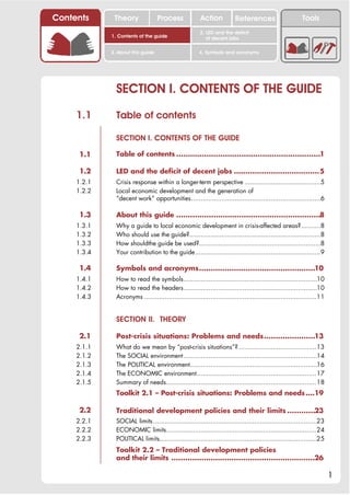 Contents      Theory               Process              Action           References                       Tools
                                                        2. LED and the deficit
             1. Contents of the guide                      of decent jobs

             3. About this guide                       4. Symbols and acronyms




               SECTION I. CONTENTS OF THE GUIDE
     1.1       Table of contents

               SECTION I. CONTENTS OF THE GUIDE

      1.1      Table of contents ..............................................................1

      1.2      LED and the deficit of decent jobs .....................................5
     1.2.1     Crisis response within a longer-term perspective ........................................5
     1.2.2     Local economic development and the generation of
               “decent work” opportunities....................................................................6

      1.3      About this guide ..............................................................8
     1.3.1     Why a guide to local economic development in crisis-affected areas?..........8
     1.3.2     Who should use the guide?.....................................................................8
     1.3.3     How shouldthe guide be used?................................................................8
     1.3.4     Your contribution to the guide..................................................................9

      1.4      Symbols and acronyms..................................................10
     1.4.1     How to read the symbols......................................................................10
     1.4.2     How to read the headers......................................................................10
     1.4.3     Acronyms ...........................................................................................11


               SECTION II. THEORY

      2.1      Post-crisis situations: Problems and needs......................13
     2.1.1     What do we mean by “post-crisis situations”? .........................................13
     2.1.2     The SOCIAL environment ......................................................................14
     2.1.3     The POLITICAL environment...................................................................16
     2.1.4     The ECONOMIC environment...............................................................17
     2.1.5     Summary of needs...............................................................................18
               Toolkit 2.1 – Post-crisis situations: Problems and needs ....19

      2.2      Traditional development policies and their limits ............23
     2.2.1     SOCIAL limits ......................................................................................23
     2.2.2     ECONOMIC limits...............................................................................24
     2.2.3     POLITICAL limits...................................................................................25
               Toolkit 2.2 – Traditional development policies
               and their limits ..............................................................26

                                                                                                                        1
 