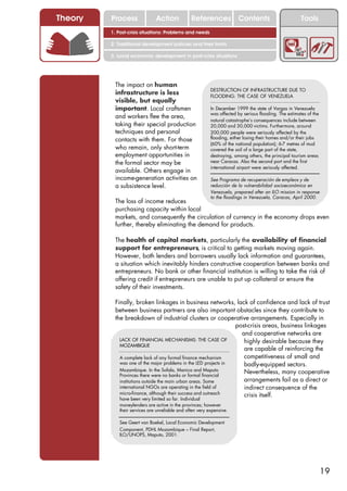 Theory   Process              Action            References Contents                                    Tools
         1. Post-crisis situations: Problems and needs

         2. Traditional development policies and their limits

         3. Local economic development in post-crisis situations




          The impact on human
                                                          DESTRUCTION OF INFRASTRUCTURE DUE TO
          infrastructure is less                          FLOODING: THE CASE OF VENEZUELA
          visible, but equally
          important. Local craftsmen                      In December 1999 the state of Vargas in Venezuela
                                                          was affected by serious flooding. The estimates of the
          and workers flee the area,
                                                          natural catastrophe’s consequences include between
          taking their special production                 20,000 and 30,000 victims. Furthermore, around
          techniques and personal                         200,000 people were seriously affected by the
          contacts with them. For those                   flooding, either losing their homes and/or their jobs
                                                          (60% of the national population); 6-7 metres of mud
          who remain, only short-term                     covered the soil of a large part of the state,
          employment opportunities in                     destroying, among others, the principal tourism areas
          the formal sector may be                        near Caracas. Also the second port and the first
                                                          international airport were seriously affected.
          available. Others engage in
          income-generation activities on                 See Programa de recuperación de empleos y de
          a subsistence level.                            reducción de la vulnerabilidad socioeconómica en
                                                          Venezuela, prepared after an ILO mission in response
                                                          to the floodings in Venezuela, Caracas, April 2000.
          The loss of income reduces
          purchasing capacity within local
          markets, and consequently the circulation of currency in the economy drops even
          further, thereby eliminating the demand for products.

          The health of capital markets, particularly the availability of financial
          support for entrepreneurs, is critical to getting markets moving again.
          However, both lenders and borrowers usually lack information and guarantees,
          a situation which inevitably hinders constructive cooperation between banks and
          entrepreneurs. No bank or other financial institution is willing to take the risk of
          offering credit if entrepreneurs are unable to put up collateral or ensure the
          safety of their investments.

          Finally, broken linkages in business networks, lack of confidence and lack of trust
          between business partners are also important obstacles since they contribute to
          the breakdown of industrial clusters or cooperative arrangements. Especially in
                                                                 post-crisis areas, business linkages
                                                                   and cooperative networks are
            LACK OF FINANCIAL MECHANISMS: THE CASE OF               highly desirable because they
            MOZAMBIQUE
                                                                    are capable of reinforcing the
            A complete lack of any formal finance mechanism         competitiveness of small and
            was one of the major problems in the LED projects in    badly-equipped sectors.
            Mozambique. In the Sofala, Manica and Maputo            Nevertheless, many cooperative
            Provinces there were no banks or formal financial
            institutions outside the main urban areas. Some         arrangements fail as a direct or
            international NGOs are operating in the field of        indirect consequence of the
            micro-finance, although their success and outreach      crisis itself.
            have been very limited so far. Individual
            moneylenders are active in the provinces; however
            their services are unreliable and often very expensive.

            See Geert van Boekel, Local Economic Development
            Component, PDHL Mozambique – Final Report,
            ILO/UNOPS, Maputo, 2001.




                                                                                                                   19
 