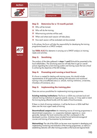 Action       References               Contents           Theory             Process            Tools
             1. Supporting business     2. Attracting investment   3. Networking

             4. Environment             5. Planning                6. Financing LED

             7. Vulnerable groups       8. Training for LED        9. Sustainability of LED




                 Step 2:        Determine for a 12 month period:
                 ! Who will be trained;
                 ! Who will do the training;
                 ! What training activities will be used;
                 ! When and where each session will take place;
                 ! How each session will be evaluated and documented.

                 In this phase, the forum will take the responsibility for developing the training
                 programme based on a SWOT analysis.

                 See TOOL 4.8.2 for elements in carrying out a SWOT analysis on training
                 needs and activities.
Tool 4.8.2

                 Step 3:        Sensitizing

                 The analysis of the data gathered in steps 1 and 2 should be presented to the
                 local stakeholders. The sensitizing exercise will help them to get an overall
                 picture regarding the current training system and training issues that are critical
                 to achieving the objectives of the LED strategy.

                 Step 4:        Promoting and running a local forum

                 If a forum is created for dealing with training issues, this should include
                 representatives of all organizations dealing with education and vocational
                 training in the crisis-affected area (i.e. schools, training institutions, universities,
                 Chambers of Commerce, etc.).

                 Step 5:        Implementing the training plan

                 There are various possibilities for implementing training programmes.

                 Existing training institutions: The forum or LEDA may activate local and
                 national training institutions to organize specific courses, or it may seek to match
                 the training being offered locally with the needs of local businesses.

                 If there is a lack of training institutions, it will be the forum or LEDA itself that
                 takes over the most urgent needs of training.

                 Decentralized cooperation: An interesting source of training programmes is
                 decentralized cooperation, i.e. cooperation between agencies or, more
                 generally, between the local communities and their counterparts in the
                 developed countries. Initiatives have included formal technical-managerial
                 courses and training of businessmen by businessmen.

                 Networking: The role of the LEDA can be even more important in developing and
                 implementing monitoring and evaluation of the training programmes, as well as in
                 establishing networks with other training providers at the local and regional level.

                                                                                                     195
 