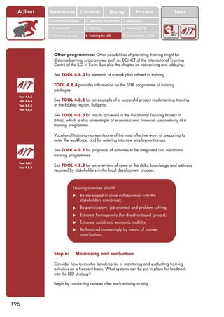 Action       References               Contents           Theory              Process          Tools
               1. Supporting business     2. Attracting investment   3. Networking

               4. Environment             5. Planning                6. Financing LED

               7. Vulnerable groups       8. Training for LED        9. Sustainability of LED




                   Other programmes: Other possibilities of providing training might be
                   distance-learning programmes, such as DELNET of the International Training
                   Centre of the ILO in Turin. See also the chapter on networking and lobbying.

                   See TOOL 4.8.3 for elements of a work plan related to training.

                   TOOL 4.8.4 provides information on the SIYB programme of training
                   packages.
  Tool 4.8.3
  Tool 4.8.4       See TOOL 4.8.5 for an example of a successful project implementing training
  Tool 4.8.5       in the Razlog region, Bulgaria.
  Tool 4.8.6

                   See TOOL 4.8.6 for results achieved in the Vocational Training Project in
                   Bihac, which is also an example of economic and financial sustainability of a
                   training programme.

                   Vocational training represents one of the most effective ways of preparing to
                   enter the workforce, and for entering into new employment areas.

                   See TOOL 4.8.7 for proposals of activities to be integrated into vocational
                   training programmes.
  Tool 4.8.7
  Tool 4.8.8
                   See TOOL 4.8.8 for an overview of some of the skills, knowledge and attitudes
                   required by stakeholders in the local development process.



                                Training activities should:
                                ! Be developed in close collaboration with the
                                  stakeholders concerned;
                                ! Be participatory, job-oriented and problem solving;
                                ! Enhance homogeneity (for disadvantaged groups);
                                ! Enhance social and economic mobility;
                                ! Be financed increasingly by means of trainee
                                  contributions.



                   Step 6:        Monitoring and evaluation

                   Consider how to involve beneficiaries in monitoring and evaluating training
                   activities on a frequent basis. What systems can be put in place for feedback
                   into the LED strategy?

                   Begin by conducting reviews after each training activity.




196
 