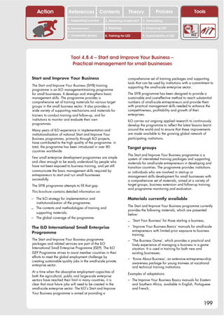 Action                 References              Contents           Theory               Process                   Tools
                         1. Supporting business     2. Attracting investment     3. Networking

                         4. Environment             5. Planning                  6. Financing LED

                         7. Vulnerable groups       8. Training for LED          9. Sustainability of LED




                           Tool 4.8.4 – Start and Improve Your Business –
                            Practical management for small businesses

Start and Improve Your Business                                      comprehensive set of training packages and supporting
                                                                     tools that can be used by institutions with a commitment to
The Start and Improve Your Business (SIYB) training                  supporting the small-scale enterprise sector.
programme is an ILO management-training programme
for small businesses. It develops and strengthens basic              The SIYB programme has been designed to provide a
management skills. The programme provides a                          sustainable and cost-effective method to reach substantial
comprehensive set of training materials for various target           numbers of small-scale entrepreneurs and provide them
groups in the small business sector. It also provides a              with practical management skills needed to enhance the
wide variety of supporting mechanisms and materials for              competitiveness, profitability and growth of their
trainers to conduct training and follow-up, and for                  enterprises.
institutions to monitor and evaluate their own                       ILO carries out ongoing applied research to continuously
programmes.                                                          develop the programme to reflect the latest lessons learnt
Many years of ILO experience in implementation and                   around the world and to ensure that these improvements
institutionalization of national Start and Improve Your              are made available to the growing global network of
Business programmes, primarily through ILO projects,                 participating institutions.
have contributed to the high quality of the programme: in
total, the programme has been introduced in over 80                  Target groups
countries worldwide.
                                                                     The Start and Improve Your Business programme is a
Few small enterprise development programmes are simple               system of interrelated training packages and supporting
and clear enough to be easily understood by people who               materials for small-scale entrepreneurs in developing and
have not been exposed to business training, and yet still            transition countries. The programme provides institutions
communicate the basic management skills required by                  or individuals who are involved in start-up or
entrepreneurs to start and run small businesses                      management skills development for small businesses with
successfully.                                                        a comprehensive set of materials, aimed at a variety of
The SIYB programme attempts to fill that gap.                        target groups, business extension and follow-up training,
                                                                     and programme monitoring and evaluation.
This brochure contains detailed information on:

– The ILO strategy for implementation and                            Materials currently available
  institutionalization of the programme;
                                                                     The Start and Improve Your Business programme currently
– The contents and methodologies of training and                     provides the following materials, which are presented
  supporting materials;                                              below:
– The global coverage of the programme.
                                                                     – ‘Start Your Business’ for those starting a business;
The ILO International Small Enterprise                               – ‘Improve Your Business Basics’ manuals for small-scale
                                                                          entrepreneurs with limited prior exposure to business
Programme                                                                 training;
The Start and Improve Your Business programme                        – ‘The Business Game’, which provides a practical and
packages and related services are part of the ILO                         lively experience of managing a business in a game
International Small Enterprise Programme (ISEP). The ILO                  situation. It is used in training for both new and
ISEP Programme strives to assist member countries in their                existing businesses;
efforts to meet the global employment challenge by                   – ‘Know About Business’, an extensive entrepreneurship
creating sustainable quality jobs in the small-scale private
                                                                          awareness package for young trainees at vocational
enterprise sector.
                                                                          and technical training institutions.
At a time when the absorptive employment capacities of
                                                                     Examples of adaptations:
both the agricultural, public and large-scale enterprise
sectors have reached their limit in many countries, it is            – The Improve Your Business Basics manuals for Eastern
clear that most future jobs will need to be created in the                and Southern Africa, available in English, Portuguese
small-scale enterprise sector. The ILO’s Start and Improve                and French;
Your Business programme is aimed at providing a


                                                                                                                           199
 