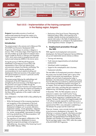 Action                  References              Contents            Theory                Process                  Tools
                           1. Supporting business      2. Attracting investment     3. Networking

                           4. Environment              5. Planning                  6. Financing LED

                           7. Vulnerable groups        8. Training for LED          9. Sustainability of LED




                    Tool 4.8.5 – Implementation of the training component
                                  in the Razlog region, Bulgaria

Projects: Sustainable promotion of small and                           – Declaration of the Social Summit “Requesting the
medium-sized enterprises through the creation of a                           Intentional Labour Office, which because of its
business promotion and support centre in the Razlog                          mandate, tripartite structures and expertise has a
region, Bulgaria.                                                            special role to play in the fields of employment and
                                                                             social development, to contribute to the implementation
Introduction                                                                 of the Programme of Action” (Chapter V).

The present project is the outcome and a follow-up of the
                                                                       1. Employment promotion through
ILO/UNDP Local Economic Development (LED)
Programme, which began its activities in Bulgaria in                      the NES
January 1995. In the early stages of the Programme, the                With regard to local employment and economic
aim was to follow up on the results of a seminar and a                 development, the National Employment Service (NES) has
mission funded by the ILO in February and November                     set up and implemented several schemes as follows:
1993, which were aimed at strengthening small and
medium-sized enterprises (SMES) in the tourism sector.                 – Training and retraining;
                                                                       – Youth measures (apprenticeship and subsidized
During the spring of 1995 the LED Programme
                                                                             employment);
established a Local Advisory Council (LAC) with
representation of ten of the most relevant local                       – Subsidized credits to employers;
socio-economic players from Bansko and Razlog. The                     – Support to the unemployed to start a business;
LACs mandate was to develop guidelines and                             – Employment subsidies.
recommendations for local capacity building and
development of the local economy in the project’s area,                The total effect of all employment promotion schemes in
with special emphasis on tourism in particular and the                 the project area has been limited, both in terms of the
service sector in general.                                             number of participants and expenditures. The basic
                                                                       problem was not a lack of resources but rather a
The present project following the methodology and                      blockade in the disbursement of funds, possibly resulting
achievements of the LED Programme aims at                              from the difficulties encountered by potential participants
strengthening the local economy in the Mesta region via                in formulating and defending requests and projects. In
the promotion and support of SMEs through the                          this respect, local and regional employment offices have
establishment of a Business Promotion and Support Centre               a major role to play, providing they gain experience in
(BPSC). This centre will cover the original municipalities of          self-governing, and adopting longer-term concepts.
the LED Programme, as well as new ones. It is expected
that there will be replication of this model in other local            In December 1995, the NES adopted a series of
areas in Bulgaria.                                                     measures to create a new Credit Fund for Young
                                                                       Entrepreneurs (as mentioned above) who are interested
This collaboration in the field of LED is fully justified by the       and have shown experience in establishing their own
following:                                                             business. The Leva 100 million Fund (approximately US$
– Within the framework of the increasing importance                    1.35 million) is mainly reserved for small loans up to a
  and recognition of the achievements of the local                     maximum of US$ 30,000. At this moment, the Fund is not
  approach for the generation of sustainable human                     operational but NES is very interested in establishing a
  development strategies such as poverty alleviation,                  link between this project and the Credit Fund.
  employment creation, income generation, integration                  There are, however, many concrete training needs related
  of the most vulnerable groups into the labour market
                                                                       to local economic development in the region. The
  (i.e. women, young people), improvement of working
                                                                       following is a summary of specific information provided
  and living standards (e.g. ILO Recommendation 169
                                                                       by the Mayors of Gotze Delchev, Razlog, Belitza and
  concerning Employment Policy);                                       Jakoruda, and representatives from the Bansko Tourist
– The importance of inter-agency collaboration in the                  Chamber and Chamber of Commerce (Gotze Delchev).
  field of local economic development to ensure                        The list was been made in June 1995, within the context
  integrative programme packages and programme                         of the ILO/UNDP LED Programme.
  replicability (e.g. discussions of the Governing Council
  of the UNDP, February 1993);


202
 