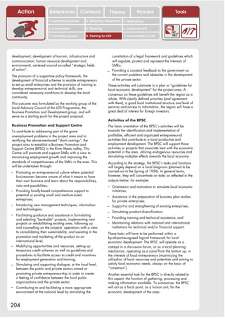 Action                 References              Contents           Theory                  Process                   Tools
                          1. Supporting business     2. Attracting investment       3. Networking

                          4. Environment             5. Planning                    6. Financing LED

                          7. Vulnerable groups       8. Training for LED            9. Sustainability of LED




development, development of tourism, infrastructure and                constitution of a legal framework and guidelines which
communication, human resource development and                          will regulate, protect and represent the interests of
environment), centered around so-called “strategic fields              SMEs;
of action”.                                                          – Providing a constant feedback to the government on
The provision of a supportive policy framework, the                    the current problems and obstacles in the development
development of financial schemes to enable entrepreneurs               of the private sector.
to set up small enterprises and the provision of training to         These activities will culminate in a plan or “guidelines for
develop entrepreneurial and technical skills, are                    local economic development” for the project area. A
considered necessary conditions to develop the local                 consensus on these guidelines will benefit the region as a
community.                                                           whole. With clearly defined priorities (and agreement
This outcome was formulated by the working group of the              with them), a good local institutional structure and level of
Local Advisory Council of the LED Programme, the                     services and access to information, the region will have a
Business Promotion and Development group, and will                   great deal of interest for foreign investors.
serve as a starting point for the project proposal.
                                                                     Activities of the BPSC
Business Promotion and Support Centre                                The basic orientation of the BPSC’s activities will be
To contribute to addressing part of the grave                        towards the identification and implementation of
unemployment problems in the project area and to                     profitable, efficient and organized entrepreneurial
rectifying the above-mentioned “short comings”, the                  activities that contribute to a local productive and
project aims to establish a Business Promotion and                   employment development. The BPSC will support those
Support Centre (BPSC) in the River Mesta valley. This                activities or projects that associate best with the economic
Centre will promote and support SMEs with a view to                  potential in the area, utilizing endogenous resources and
maximizing employment growth and improving the                       stimulating multiplier effects towards the local economy.
standards of competitiveness of the SMEs in the area. This           According to the strategy, the BPSC’s tasks and functions
will be undertaken through:                                          will largely depend on a local diagnosis (planned to be
– Promoting an entrepreneurial culture where potential               carried out in the Spring of 1996). In general terms,
  businessmen become aware of what it means to have                  however, they will concentrate on tasks as reflected in the
  their own business and learn about the responsibilities,           outputs below, for example:
  risks and possibilities;                                           – Orientation and motivation to stimulate local economic
– Providing locally-based comprehensive support to                         initiatives;
  potential or existing small and medium-sized                       – Assistance in the preparation of business plan studies
  entreprises;                                                         for private enterprises;
– Introducing new management techniques, information                 – Support to and strengthening of existing enterprises;
   and technologies;
                                                                     – Stimulating product diversification;
– Facilitating guidance and assistance in formulating
                                                                     – Providing training and technical assistance; and
  and selecting “bankable” projects, implementing new
  projects or rehabilitating existing ones, following up             – Maintaining relations with national and international
  and counselling on the projects’ operations with a view                  institutions for technical and/or financial support.
  to consolidating their sustainability, and assisting in the        These tasks will have to be performed within a
  promotion and marketing of the product on an                       by-all-parties-agreed logical framework for local
  international level;                                               economic development. The BPSC will operate as a
– Mobilizing opportunities and resources, setting up                 catalyst in a discussion forum, or as a local planning
  temporary credit schemes as well as guidelines and                 mechanism, operating as a canal from the bottom up, in
  procedures to facilitate access to credit and incentives           the interests of local entrepreneurs (maximizing the
  for employment generation and training;                            utilization of local resources and potentials and aiming to
– Stimulating and supporting dialogue, at the local level,           satisfy local economic needs, always on the basis of
  between the public and private sectors aimed at                    “consensus”).
  promoting private entrepreneurship in order to create              Another essential task for the BPSC is directly related to
  a feeling of confidence between the local public                   this aspect: the function of gathering, processing and
  organizations and the private sector;                              making information available. To summarize, the BPSC
– Contributing to and facilitating a more appropriate                will act as a focal point, as a liaison unit, for the
   environment at the national level by stimulating the              economic development of the area.



204
 