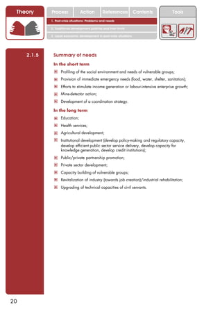 Theory      Process             Action          References            Contents       Tools
             1. Post-crisis situations: Problems and needs

             2. Traditional development policies and their limits

             3. Local economic development in post-crisis situations




     2.1.5    Summary of needs
              In the short term
              ! Profiling of the social environment and needs of vulnerable groups;
              ! Provision of immediate emergency needs (food, water, shelter, sanitation);
              ! Efforts to stimulate income generation or labour-intensive enterprise growth;
              ! Mine-detector action;
              ! Development of a coordination strategy.

              In the long term
              ! Education;
              ! Health services;
              ! Agricultural development;
              ! Institutional development (develop policy-making and regulatory capacity,
                   develop efficient public sector service delivery, develop capacity for
                   knowledge generation, develop credit institutions);
              ! Public/private partnership promotion;
              ! Private sector development;
              ! Capacity building of vulnerable groups;
              ! Revitalization of industry (towards job creation)/industrial rehabilitation;
              ! Upgrading of technical capacities of civil servants.




20
 