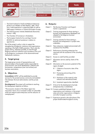 Action                References              Contents             Theory               Process                   Tools
                         1. Supporting business       2. Attracting investment    3. Networking

                         4. Environment               5. Planning                 6. Financing LED

                         7. Vulnerable groups         8. Training for LED         9. Sustainability of LED




– The Dutch Institute for Small and Medium Enterprises                6. Outputs:
  (Instituut voor Midden en Klein Bedrijf – MK), which
  has a wide experience in supporting SMEs as well as                 Output 1:    The Business Promotion and Support
                                                                                   Centre is operational.
  SME-support institutions in Central and Eastern Europe;
– The Dutch Economic Institute (Nederlands Ekonomies                  Output 2:    Training programmes for those starting a
  Instituut – NEI);                                                                business and entrepreneurs developed and
                                                                                   adapted to the Bulgarian business
– The Chamber of Commerce in Amsterdam;
                                                                                   environment.
– The European Centre for Eco and Agro Tourism
   (ECEAT), for technical assistance in relation to                   Output 3:    Training activities for those starting a
   agro-tourism.                                                                   business and entrepreneurs in project area
                                                                                   undertaken.
Part of the project’s policy is also to support the
strengthening of Bulgarian institutions and organizations             Output 4:    New enterprises created and promoted with
operating in the field of SME promotion. This is why the                           assistance from the BPSC.
project will try, whenever possible, to work through
                                                                      Output 5:    Performance of existing enterprises has
Bulgarian technical institutions and consultancy firms such
                                                                                   improved with the assistance of the consulting
as the Bulgarian counterparts of the above-mentioned                               service.
Netherlands institutions.
                                                                      Output 6:    Access to credit facilities provided.
4. Target group                                                       Output 7:    Information service used by clients of the
                                                                                   BPSC.
The target group consists of representatives and
decision-makers of local public bodies responsible for                Output 8:    Information on the economic potential of the
local economic and social development, potential new                               region divulged.
businessmen, entrepreneurs (men and women) and
                                                                                   8.1 Collection of economic data of the
business associations.
                                                                                       region.

5. Objectives                                                                      8.2 Processing and printing of this
                                                                                       information.
Immediate: A BPSC will be established to provide
services for the private business community and establish                          8.3 Distribution of the material at the
links between the local administration and the private                                 national and international levels.
sector.                                                                            8.4 Investment opportunities identified.
Development: The project will contribute to reaching                  Output 9:    A forum for the development of private
the development objective as follows:                                              entrepreneurship is established.
“The economic situation of the Mesta region has                       Output 10: Contacts established between local
improved in terms of an increased number of sustainable                          organizations and institutions in the project
small and medium-sized enterprises and the reduction of                          area and similar organizations in Bulgaria
unemployment”.                                                                   and other European countries.
                                                                      Output 11: Experience gained in the pilot phase of the
                                                                                 project disseminated throughout country.




206
 