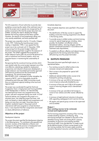 Action                References              Contents           Theory                 Process                  Tools
                         1. Supporting business     2. Attracting investment     3. Networking

                         4. Environment             5. Planning                  6. Financing LED

                         7. Vulnerable groups       8. Training for LED          9. Sustainability of LED




The full cooperation of local authorities to provide clear          Immediate objectives
guidelines concerning the needs of the catchment area in            Three immediate objectives were specified in the project
which the project was to operate was recognized by all              document:
parties concerned at the time the project document was
drafted, including the need to develop the linkage                  – The identification of the key courses to support the
between the training institute and the labour market.                     building construction training programme to be offered
However, the network of local employment offices was                      in the training centre;
only recently established, and lacks qualified staff.               – To provide access to skilled workers and short training
The project was originally to last for 12 months. It began                courses for special target groups including, where
in July 1997. Following the tripartite project review                     possible, the disabled, war-affected widows,
meeting in September 1998, it was agreed that the                         demobilized soldiers, returning refugees and the
project was to be continued until 31 December 1998                        general unemployed population in accordance with
using savings from the project budget. Additional                         catchment area requirements;
financial assistance had been sought for the extension of           – To establish an efficient, effective and relevant training
the project. The UNDP suggested that proposals for                        programme for the training centre that will be
further extension had to take into account the technical as               self-sustaining once the project terminates”.
well as institutional and financial aspects, which are
important factors in maintaining the sustainability of              II. OUTPUTS PRODUCED
BCTC.
Recognizing that the vocational training activities which           The project document specified eight outputs, as
                                                                    reproduced below.
were started under the current project represent one of the
most effective undertakings needed for employment                   – Four existing courses for skilled workers to be
programmes and industrial infrastructure development, a                   reviewed, revised and implemented;
project extension was formulated and recently approved              – Short courses to be prepared for special skill
with financial assistance from the Government of
                                                                          requirements;
Luxembourg. This second project phase,
BIH/99/MO1/LUX, is designed to further strengthen the               – Additional selected skilled worker courses to be
capacity of BCTC, and its sustainability should be                    finalized for painting and glazing;
achieved by end of the year 2000. Its activities would              – A minimum of ten per cent (32) of all trainees to
focus on institutional capacity building at the local and             consist of persons physically disabled by war;
regional level.                                                     – A minimum of forty per cent (128) of all trainees to
The project was coordinated through the Technical                         consist of returning refugees and/or demobilized
Cooperation Team in Employment and Training (COTEF)                       soldiers;
at ILO Headquarters in Geneva. An internationally                   – A minimum of ten per cent (32) of all trainees to
recruited technical trainer was assigned twice to the                     consist of war widows and other women affected by
project, with each assignment lasting one month. A Chief                  war;
Technical Adviser was assigned to the project on a                  – A minimum of eight technical instructors to be given
short-term basis. He visited the project five times, with                 skills upgrading, pedagogical and in-service training;
each visit based on clearly defined work assignments and
lasting not more than one week. Since there was no                  – All regular and special group courses to be supervised
long-term residential expert in the project and all                       and accredited.
international staff were assigned on a fixed short-term
basis, it was important that their assignments were based           Output 1
                                                                    Four existing courses to be reviewed,
on clearly defined terms of reference.
                                                                    revised and implemented
Objectives of the project                                           The first training programme consisting of four training
                                                                    modules (building carpentry, bricklaying, tiling,
Development objective                                               drain-laying/sewage) was adopted on the basis of the
The project document specified the development objective            identified training needs and existing BCTC capacity
in the following terms: “To contribute to the peaceful and          (availability of classroom and workshop facilities,
economic recovery of the Federation of Bosnia and                   instructional staff). It was decided that 14 weeks would
Herzegovina through the provision of employment and                 be the definite duration of future courses based on the
training to vulnerable groups in the country”.                      four training modules; the first seven weeks would be
                                                                    devoted to theoretical instruction and the following seven



208
 