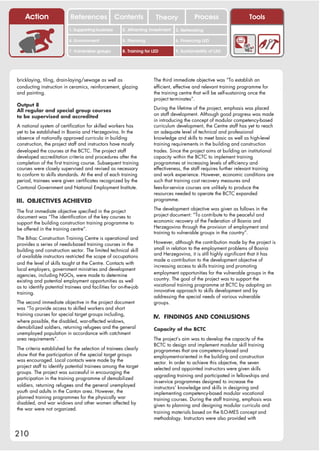 Action                 References              Contents            Theory              Process                   Tools
                          1. Supporting business      2. Attracting investment   3. Networking

                          4. Environment              5. Planning                6. Financing LED

                          7. Vulnerable groups        8. Training for LED        9. Sustainability of LED




bricklaying, tiling, drain-laying/sewage as well as                   The third immediate objective was “To establish an
conducting instruction in ceramics, reinforcement, glazing            efficient, effective and relevant training programme for
and painting.                                                         the training centre that will be self-sustaining once the
                                                                      project terminates”.
Output 8
                                                                      During the lifetime of the project, emphasis was placed
All regular and special group courses
                                                                      on staff development. Although good progress was made
to be supervised and accredited
                                                                      in introducing the concept of modular competency-based
A national system of certification for skilled workers has            curriculum development, the Centre staff has yet to reach
yet to be established in Bosnia and Herzegovina. In the               an adequate level of technical and professional
absence of nationally approved curricula in building                  knowledge and skills to meet basic as well as high-level
construction, the project staff and instructors have mostly           training requirements in the building and construction
developed the courses at the BCTC. The project staff                  trades. Since the project aims at building an institutional
developed accreditation criteria and procedures after the             capacity within the BCTC to implement training
completion of the first training course. Subsequent training          programmes at increasing levels of efficiency and
courses were closely supervised and revised as necessary              effectiveness, the staff requires further relevant training
to conform to skills standards. At the end of each training           and work experience. However, economic conditions are
period, trainees were given certificates recognized by the            such that training cost recovery measures and
Cantonal Government and National Employment Institute.                fees-for-service courses are unlikely to produce the
                                                                      resources needed to operate the BCTC expanded
III. OBJECTIVES ACHIEVED                                              programme.
                                                                      The development objective was given as follows in the
The first immediate objective specified in the project
document was “The identification of the key courses to                project document: “To contribute to the peaceful and
support the building construction training programme to               economic recovery of the Federation of Bosnia and
be offered in the training centre”.                                   Herzegovina through the provision of employment and
                                                                      training to vulnerable groups in the country”.
The Bihac Construction Training Centre is operational and
provides a series of needs-based training courses in the              However, although the contribution made by the project is
building and construction sector. The limited technical skill         small in relation to the employment problems of Bosnia
                                                                      and Herzegovina, it is still highly significant that it has
of available instructors restricted the scope of occupations
                                                                      made a contribution to the development objective of
and the level of skills taught at the Centre. Contacts with
                                                                      increasing access to skills training and promoting
local employers, government ministries and development
                                                                      employment opportunities for the vulnerable groups in the
agencies, including NGOs, were made to determine
existing and potential employment opportunities as well               country. The goal of the project was to support the
as to identify potential trainees and facilities for on-the-job       vocational training programme at BCTC by adopting an
                                                                      innovative approach to skills development and by
training.
                                                                      addressing the special needs of various vulnerable
The second immediate objective in the project document                groups.
was “To provide access to skilled workers and short
training courses for special target groups including,
                                                                      IV. FINDINGS AND CONLUSIONS
where possible, the disabled, war-affected widows,
demobilized soldiers, returning refugees and the general              Capacity of the BCTC
unemployed population in accordance with catchment
area requirements”.                                                   The project’s aim was to develop the capacity of the
                                                                      BCTC to design and implement modular skill training
The criteria established for the selection of trainees clearly        programmes that are competency-based and
show that the participation of the special target groups              employment-oriented in the building and construction
was encouraged. Local contacts were made by the                       sector. In order to achieve this objective, the seven
project staff to identify potential trainees among the target         selected and appointed instructors were given skills
groups. The project was successful in encouraging the
                                                                      upgrading training and participated in fellowships and
participation in the training programme of demobilized
                                                                      in-service programmes designed to increase the
soldiers, returning refugees and the general unemployed               instructors’ knowledge and skills in designing and
youth and adults in the Canton area. However, the                     implementing competency-based modular vocational
planned training programmes for the physically war                    training courses. During the staff training, emphasis was
disabled, and war widows and other women affected by                  given to planning and designing modular curricula and
the war were not organized.
                                                                      training materials based on the ILO-MES concept and
                                                                      methodology. Instructors were also provided with


210
 