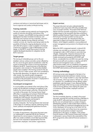 Action                 References              Contents           Theory              Process                     Tools
                         1. Supporting business     2. Attracting investment   3. Networking

                         4. Environment             5. Planning                6. Financing LED

                         7. Vulnerable groups       8. Training for LED        9. Sustainability of LED




assistance and advice on instructional techniques and on             Expert services
how to organize and conduct on-the-job training.                     The project document seriously underestimated the
                                                                     professional inputs required to efficiently and effectively
Training materials                                                   carry out project activities. The project Chief Technical
The lack of suitable training materials was hampering the            Adviser had five one-week assignments on the project; a
quality of instruction during the initial phase of the               strategy based on the assumption that there would be a
project. However, since ILO-MES training material on staff           full-time qualified National Project Director available. The
development has been translated into Bosnian and                     ILO Instructor Training Consultant carried out two
fellowship and in-service training conducted, instructors            one-month assignments. An international UNV was
were able to develop training materials and basic                    appointed to support and assist the National Project
modular curricula, etc. Inquiries were being made into the           Director, which helped to establish a more professional
possibility of linking this ongoing development activity             project management and promotion of on-the-job training
with other ILO projects in order to establish a framework            projects.
of technical cooperation in light of MES-based curricula             Before the UNV’s assignment expired, a national UN
design, so that BCTC would have access to training
                                                                     volunteer was recruited as an assistant to the project
material developed elsewhere for adaptation by the
                                                                     management under a UNV scheme to assist returning
BCTC instructors.
                                                                     refugees. Subsequently, it became necessary for the
                                                                     project coordination and technical supervision to be
Target groups                                                        closely monitored and assisted by ILO COTEF staff.
The training of vulnerable groups such as the war                    Hence, considerable time and effort was spent by visiting
disabled, and war widows and other women affected by                 ILO technical staff and consultants in dealing with BCTC
the war was to be given special consideration under the              technical and management issues, as well as
project to enhance their access to training programmes               administrative matters such as completing arrangements
offered at the BCTC. Several activities to stimulate their           for the procurement of material, equipment and supplies,
participation were carried out. The physically disabled              ILO/UNDP administrative and financial procedures, etc.
people were accepted in the training courses for the job
of ‘tiler’, but not in other courses, which are considered to        Training methodology
be physically demanding. As regards war widows and                   All training courses were designed on the basis of an
other women, the national project management                         employment-oriented demand-driven modular training
considered that the socio-cultural environment was not               approach. This concept resulted in a very high placement
conducive to the participation of women in employment in
                                                                     rate of trainees, which was close to 100 per cent, and is
the building and construction sector.
                                                                     an indication of a cost-effective training delivery system
                                                                     established under the project. It was observed that the
Counterpart arrangement
                                                                     types and skill levels of the training courses and the BCTC
A crucial problem encountered at the initial phase of the            mode of training delivery were meeting the needs and
project was the deficient counterpart arrangement to be              circumstances of the trainees, employers and local
made by the national project authorities. During the first           economy.
six months of the project, the Training Director faced
difficulties in cooperating and acting as National Project           Sustainability
Director. The Project Office had to be restructured
                                                                     The third immediate objective, as stated in the project
whereby the Chief Instructor was given all project
                                                                     document, assumed that activities would be undertaken to
management responsibilities and assisted in
                                                                     make the BCTC self-sustaining at the end of the project.
administrative functions by the project
                                                                     But this was not achieved due to a number of reasons.
secretary/interpreter. The Training Director had remained            Development activities to meet at least three conditions
in the project on an advisory capacity, performing mainly            have to be fulfilled: a) institutional strengthening has to be
liaison, publicity and employment generation functions.              further developed; b) training has to be linked with the
                                                                     employment market; and c) there has to be cooperation
Government commitment
                                                                     between all social partners involved in economic
A number of requirements in the project document were                development in the region. In addition, if the present
not implemented or supported fully by the Cantonal                   financial situation of the Cantonal Government continues,
Government for various reasons. In particular, no serious            it will present a serious threat to the sustainability of the
effort was made to establish a local Steering Committee              BCTC programme unless external financial assistance is
that was to be composed of representatives from the                  secured.
Government, employers’ and workers’ organizations.


                                                                                                                            211
 