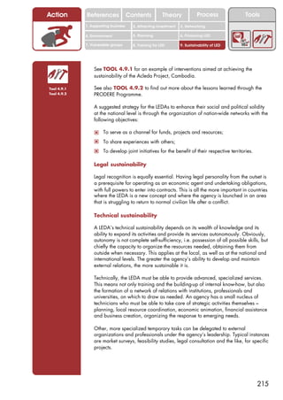 Action       References               Contents           Theory             Process           Tools
             1. Supporting business     2. Attracting investment   3. Networking

             4. Environment             5. Planning                6. Financing LED

             7. Vulnerable groups       8. Training for LED        9. Sustainability of LED




                 See TOOL 4.9.1 for an example of interventions aimed at achieving the
                 sustainability of the Acleda Project, Cambodia.

Tool 4.9.1       See also TOOL 4.9.2 to find out more about the lessons learned through the
Tool 4.9.2       PRODERE Programme.

                 A suggested strategy for the LEDAs to enhance their social and political solidity
                 at the national level is through the organization of nation-wide networks with the
                 following objectives:

                 ! To serve as a channel for funds, projects and resources;
                 ! To share experiences with others;
                 ! To develop joint initiatives for the benefit of their respective territories.

                 Legal sustainability

                 Legal recognition is equally essential. Having legal personality from the outset is
                 a prerequisite for operating as an economic agent and undertaking obligations,
                 with full powers to enter into contracts. This is all the more important in countries
                 where the LEDA is a new concept and where the agency is launched in an area
                 that is struggling to return to normal civilian life after a conflict.

                 Technical sustainability

                 A LEDA’s technical sustainability depends on its wealth of knowledge and its
                 ability to expand its activities and provide its services autonomously. Obviously,
                 autonomy is not complete self-sufficiency, i.e. possession of all possible skills, but
                 chiefly the capacity to organize the resources needed, obtaining them from
                 outside when necessary. This applies at the local, as well as at the national and
                 international levels. The greater the agency’s ability to develop and maintain
                 external relations, the more sustainable it is.

                 Technically, the LEDA must be able to provide advanced, specialized services.
                 This means not only training and the building-up of internal know-how, but also
                 the formation of a network of relations with institutions, professionals and
                 universities, on which to draw as needed. An agency has a small nucleus of
                 technicians who must be able to take care of strategic activities themselves –
                 planning, local resource coordination, economic animation, financial assistance
                 and business creation, organizing the response to emerging needs.

                 Other, more specialized temporary tasks can be delegated to external
                 organizations and professionals under the agency’s leadership. Typical instances
                 are market surveys, feasibility studies, legal consultation and the like, for specific
                 projects.




                                                                                                   215
 