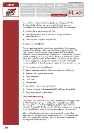Action   References               Contents           Theory              Process          Tools
           1. Supporting business     2. Attracting investment   3. Networking

           4. Environment             5. Planning                6. Financing LED

           7. Vulnerable groups       8. Training for LED        9. Sustainability of LED




               The contribution of technical services, besides providing support to the
               development of production, represents an opportunity for economic
               consolidation. In order to achieve technical sustainability it is necessary to:

               ! Reinforce the technical capacity of LEDA;
               ! Diversify the range of services and refer to existing institutions for
                    specialized services;
               ! Offer innovative services to entrepreneurs.

               Economic sustainability

               Once an agency succeeds in generating a regular income that covers its
               expenses, it has achieved the final, decisive element in its sustainability. This
               aspect is crucial from the planning phase onwards. A LEDA is in fact an
               enterprise, and it must know from the outset at which point it will reach economic
               viability and be fully self-sustaining. Viewing the LEDA as an enterprise implies
               that its main source of income must be the sale of its services, i.e. the provision
               of services for payment. A compulsory way of increasing the likelihood of
               economic viability is to diversify sources of income. The most common ways are:

               ! The management of financial capital;
               ! Sales of services to institutions and companies that can afford them;
               ! Subcontracting on projects or services;
               ! Equity investment;
               ! Credit funds;
               ! Intermediation;
               ! Contributions from member organizations;
               ! Financial income on funds invested (a LEDA could be a shareholder);
               ! Direct participation in venture capital.

               Financial sustainability

               Since a LEDA is an instrument whose purpose is to offer economic opportunities
               to different population groups, in particular the weak and marginalized,
               depending on their needs, financing becomes a strategic element for the
               promotion of sustainable development. The difficulties encountered in accessing
               formal financial circuits is one of the main reasons behind marginalization.

               A financially self-sustainable institution is one that is able to cover all its
               operating costs and the imputed costs that are necessary to maintain the real
               value of its capital without subsidies. There are two hurdles to overcome in
               reaching financial self-sufficiency:



216
 
