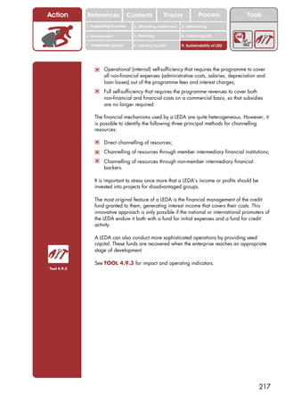 Action       References               Contents           Theory             Process           Tools
             1. Supporting business     2. Attracting investment   3. Networking

             4. Environment             5. Planning                6. Financing LED

             7. Vulnerable groups       8. Training for LED        9. Sustainability of LED




                 ! Operational (internal) self-sufficiency that requires the programme to cover
                      all non-financial expenses (administrative costs, salaries, depreciation and
                      loan losses) out of the programme fees and interest charges;
                 ! Full self-sufficiency that requires the programme revenues to cover both
                      non-financial and financial costs on a commercial basis, so that subsidies
                      are no longer required.

                 The financial mechanisms used by a LEDA are quite heterogeneous. However, it
                 is possible to identify the following three principal methods for channelling
                 resources:

                 ! Direct channelling of resources;
                 ! Channelling of resources through member intermediary financial institutions;
                 ! Channelling of resources through non-member intermediary financial
                      backers.

                 It is important to stress once more that a LEDA’s income or profits should be
                 invested into projects for disadvantaged groups.

                 The most original feature of a LEDA is the financial management of the credit
                 fund granted to them, generating interest income that covers their costs. This
                 innovative approach is only possible if the national or international promoters of
                 the LEDA endow it both with a fund for initial expenses and a fund for credit
                 activity.

                 A LEDA can also conduct more sophisticated operations by providing seed
                 capital. These funds are recovered when the enterprise reaches an appropriate
                 stage of development.

                 See TOOL 4.9.3 for impact and operating indicators.
Tool 4.9.3




                                                                                                  217
 