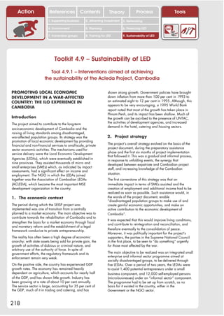 Action                References              Contents           Theory              Process                  Tools
                         1. Supporting business     2. Attracting investment   3. Networking

                         4. Environment             5. Planning                6. Financing LED

                         7. Vulnerable groups       8. Training for LED        9. Sustainability of LED




                              Toolkit 4.9 – Sustainability of LED
                          Tool 4.9.1 – Interventions aimed at achieving
                       the sustainability of the Acleda Project, Cambodia

PROMOTING LOCAL ECONOMIC                                            shown strong growth. Government policies have brought
DEVELOPMENT IN A WAR-AFFECTED                                       down inflation from more than 100 per cent in 1993 to
COUNTRY: THE ILO EXPERIENCE IN                                      an estimated eight to 12 per cent in 1995. Although, this
                                                                    appears to be very encouraging, a 1995 World Bank
CAMBODIA
                                                                    report noted that most of the growth has taken place in
                                                                    Phnom Penh, and its impact has been shallow. Much of
Introduction                                                        the growth can be ascribed to the presence of UNTAC,
                                                                    the activities of development agencies, and increased
The project aimed to contribute to the long-term
                                                                    demand in the hotel, catering and housing sectors.
socio-economic development of Cambodia and the
raising of living standards among disadvantaged,
war-affected population groups. Its strategy was the                2. Project strategy
promotion of local economic development by providing
                                                                    The project’s overall strategy evolved on the basis of the
financial and non-financial services to small-scale, private
                                                                    project document, during the preparatory assistance
sector economic activities. The mechanisms used for
                                                                    phase and the first six months of project implementation
service delivery were the Local Economic Development
                                                                    that followed it. This was a gradual and informal process,
Agencies (LEDAs), which were eventually established in              in response to unfolding events, the synergy that
nine provinces. They assisted thousands of micro and                developed between expatriate and Cambodian project
small enterprises (SMEs) which, as indicated by impact              staff, and increasing knowledge of the Cambodian
assessments, had a significant effect on income and
                                                                    situation.
employment. The NGO in which the LEDAs joined
together was the Association of Cambodian LEDAs                     The first cornerstone of this strategy was that an
(ACLEDA), which became the most important MSE                       immediate impact in terms of SMEs assisted and the
development organization in the country.                            creation of employment and additional income had to be
                                                                    realized as soon as possible. Such assistance would, in
1. The economic context                                             the words of the project document, enable
                                                                    “disadvantaged population groups to make use of and
The period during which the SEISP project was                       create gainful economic opportunities, and make an
implemented was one of transition from a centrally                  active contribution to the economic development of
planned to a market economy. The main objective was to              Cambodia”.
contribute towards the rehabilitation of Cambodia and to
                                                                    It was expected that this would improve living conditions,
strengthen the basis for a market economy through fiscal
                                                                    and contribute to reintegration and reconciliation, and
and monetary reform and the establishment of a legal
                                                                    therefore eventually to the consolidation of peace.
framework conducive to private entrepreneurship.
                                                                    Moreover, it was politically important for the project’s
The reality has often been a high degree of economic                supporters, the parties in the Supreme National Council
anarchy; with state assets being sold for private gain, the         in the first place, to be seen to “do something” urgently
growth of activities of dubious or criminal nature, and             for those most affected by the war.
arbitrary use of the authority of force. In spite of
government efforts, the regulatory framework and its                The main objective to be realized was an integrated small
                                                                    enterprise and informal sector programme aimed at
enforcement remain very weak.
                                                                    socially disadvantaged groups, to be delivered through
On the positive side, the country has experienced GDP               five LEDAs. Over a period of two years, the LEDAs were
growth rates. The economy has remained heavily                      to assist 1,400 potential entrepreneurs under a small
dependent on agriculture, which accounts for nearly half            business component, and 12,000 self-employed persons
of the GDP, and has shown little growth. Industry has               (micro-businesses) under an “informal sector” component.
been growing at a rate of about 10 per cent annually.               The programme had to be set up from scratch, as no
The service sector is large, accounting for 35 per cent of          basis for it existed in the country, either in the
the GDP, much of it in trading and catering, and has                Government or the NGO sector.



218
 