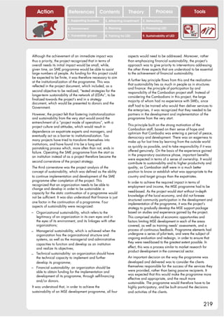 Action                 References              Contents            Theory             Process                    Tools
                         1. Supporting business      2. Attracting investment   3. Networking

                         4. Environment              5. Planning                6. Financing LED

                         7. Vulnerable groups        8. Training for LED        9. Sustainability of LED




Although the achievement of an immediate impact was                   aspects would need to be addressed. Moreover, rather
thus a priority, the project recognized that in terms of              than emphasizing financial sustainability, the project’s
overall needs its initial impact would be small, while,               approach was to give priority to interventions addressing
given time, an SME programme would be able to assist                  the other three aspects that are understood to be essential
large numbers of people. As funding for this project could            to the achievement of financial sustainability.
be expected to be finite, it was therefore necessary to aim
                                                                      A further key principle flows from this and the realization
at the institutionalization of the programme. This was
                                                                      that sustainability lies as much in people as in structures
reflected in the project document, which included, as a
                                                                      and finance: the principle of participation by and
second objective to be realized, “tested strategies for the           responsibility of the Cambodian project staff. Instead of
longer-term sustainability of the network of LEDAs”, to be            considering the Cambodians in this project, the large
finalized towards the project’s end in a strategy                     majority of whom had no experience with SMEs, since
document, which would be presented to donors and the
                                                                      staff had to be trained who would then deliver services to
Government.
                                                                      the enterprises, it was recognized that they needed to be
However, the project felt that fostering institutionalization         partners in the development and implementation of the
and sustainability from the very start would avoid the                programme from the very start.
entrenchment of a “project mode of operations”, with a
                                                                      This principle built on the strong motivation of the
project culture and attitudes, which would result in
                                                                      Cambodian staff, based on their sense of hope and
dependence on expatriate experts and managers, and                    optimism that Cambodia was entering a period of peace,
eventually act as a barrier to institutionalization. Too              democracy and development. There was an eagerness to
many projects have tried to transform themselves into                 make up for lost time by learning from the outside world
institutions, and have found it to be a long and
                                                                      as quickly as possible, and to take responsibility if it was
painstaking process which, more often than not, ends in
                                                                      offered genuinely. On the basis of the experience gained
failure. Operating the SME programme from the start as
                                                                      in the preparatory assistance phase, important benefits
an institution instead of as a project therefore became the
                                                                      were expected in terms of a sense of ownership. It would
second cornerstone of the project strategy.                           contribute to sustainability and to higher productivity and
The third cornerstone was the project analysis of the                 quality, as Cambodian staff were in a much better
concept of sustainability, which was defined as the ability           position to know or establish what was appropriate to the
to continue implementation and development of the SME                 country and target groups than the expatriates.
programme after completion of the project. This                       In order to achieve the required impact in terms of
recognized that an organization needs to be able to                   employment and income, the MSE programme had to be
change and develop in order to be sustainable: a
                                                                      need-based. As the project would start without in-depth
capacity for the static continuation of a programme would
                                                                      knowledge of the local economy, and did not foresee
not be sufficient. It was also understood that finance is just
                                                                      structured community participation in the development and
one factor in the continuation of a programme. Four                   implementation of the programme, it was the project’s
aspects of sustainability were recognized:                            strategy to gradually develop the MSE support package
– Organizational sustainability, which refers to the                  based on studies and experience gained by the project.
   legitimacy of an organization in its own eyes and in               This comprised studies of economic opportunities and
   the eyes of its environment, and its linkages with other           factors limiting MSE development in each of the areas
   organizations;                                                     covered, as well as training needs’ assessments, and a
– Managerial sustainability, which is achieved when the               process of continuous feedback. Programme elements had
  organization has the organizational structure and                   undergone a series of pilot tests, and were the subject of
  systems, as well as the managerial and administrative               ongoing evaluation and redesign, in order to ensure that
                                                                      they were need-based to the greatest extent possible. In
  capacities to function and develop as an institution
  and realize its objectives;                                         effect, this was a process similar to market research for
                                                                      product development in the commercial sector.
– Technical sustainability: an organization should have
  the technical capacity to implement and further                     An important decision on the way the programme was
  develop its programme;                                              developed and delivered was to consider the clients
– Financial sustainability: an organization should be                 themselves responsible for the success of the services they
  able to obtain funding for the implementation and                   were provided, rather than being passive recipients. It
                                                                      was expected that this would make the programme more
  development of its programme, through self-financing
                                                                      effective and appropriate, and the result more
  and/or donors.
                                                                      sustainable. The programme would therefore have to be
It was understood that, in order to achieve the                       highly participatory, and be built around the decisions
sustainability of an MSE development programme, all four              and activities of the clients.


                                                                                                                           219
 