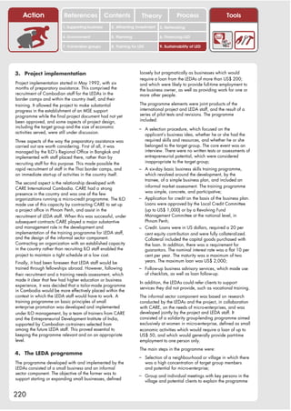 Action                References              Contents           Theory                 Process                   Tools
                         1. Supporting business     2. Attracting investment      3. Networking

                         4. Environment             5. Planning                   6. Financing LED

                         7. Vulnerable groups       8. Training for LED           9. Sustainability of LED




3. Project implementation                                           loosely but pragmatically as businesses which would
                                                                    require a loan from the LEDAs of more than US$ 200;
Project implementation started in May 1992, with six                and which were likely to provide full-time employment to
months of preparatory assistance. This comprised the                the business owner, as well as providing work for one or
recruitment of Cambodian staff for the LEDAs in the                 more other people.
border camps and within the country itself, and their
training. It allowed the project to make substantial                The programme elements were joint products of the
progress in the establishment of an MSE support                     international project and LEDA staff, and the result of a
programme while the final project document had not yet              series of pilot tests and revisions. The programme
been approved, and some aspects of project design,                  included:
including the target group and the size of economic                 – A selection procedure, which focused on the
activities served, were still under discussion.                           applicant’s business idea, whether he or she had the
Three aspects of the way the preparatory assistance was                   required skills and resources, and whether he or she
carried out are worth considering. First of all, it was                   belonged to the target group. The core event was an
managed by the ILO’s Regional Office in Bangkok and                       interview. There were no written tests or assessments of
implemented with staff placed there, rather than by                       entrepreneurial potential, which were considered
recruiting staff for this purpose. This made possible the                 inappropriate to the target group;
rapid recruitment of staff in the Thai border camps, and            – A six-day basic business skills training programme,
an immediate start-up of activities in the country itself.            which revolved around the development, by the
                                                                      trainee, of a simple business plan, and included an
The second aspect is the relationship developed with
                                                                      informal market assessment. The training programme
CARE International Cambodia. CARE had a strong
                                                                      was simple, concrete, and participative;
presence in the country and was one of the few
organizations running a micro-credit programme. The ILO             – Application for credit on the basis of the business plan.
made use of this capacity by contracting CARE to set up               Loans were approved by the Local Credit Committee
a project office in Phnom Penh, and assist in the                     (up to US$ 1,000) or by a Revolving Fund
recruitment of LEDA staff. When this was successful, under            Management Committee at the national level, in
subsequent contracts CARE played a major substantive                  Phnom Penh;
and management role in the development and                          – Credit. Loans were in US dollars, required a 20 per
implementation of the training programme for LEDA staff,              cent equity contribution and were fully collateralized.
and the design of the informal sector component.                      Collateral included the capital goods purchased with
Contracting an organization with an established capacity              the loan. In addition, there was a requirement for
in the country rather than recruiting ILO staff enabled the           guarantors. The nominal interest rate was a flat 10 per
project to maintain a tight schedule at a low cost.                   cent per year. The maturity was a maximum of two
Finally, it had been foreseen that LEDA staff would be                years. The maximum loan was US$ 2,000;
trained through fellowships abroad. However, following              – Follow-up business advisory services, which made use
their recruitment and a training needs assessment, which                  of checklists, as well as loan follow-up.
made it clear that few had higher education or business
                                                                    In addition, the LEDAs could refer clients to support
experience, it was decided that a tailor-made programme
                                                                    services they did not provide, such as vocational training.
in Cambodia would be more effectively placed within the
context in which the LEDA staff would have to work. A               The informal sector component was based on research
training programme on basic principles of small                     conducted by the LEDAs and the project, in collaboration
enterprise promotion was developed and implemented                  with CARE, on the needs of micro-enterprises, and was
under ILO management, by a team of trainers from CARE               developed jointly by the project and LEDA staff. It
and the Entrepreneurial Development Institute of India,             consisted of a solidarity group-lending programme aimed
supported by Cambodian co-trainers selected from                    exclusively at women in micro-enterprise, defined as small
among the future LEDA staff. This proved essential to               economic activities which would require a loan of up to
keeping the programme relevant and on an appropriate                US$ 50, and which would generally provide part-time
level.                                                              employment to one person only.
                                                                    The main steps in the programme were:
4. The LEDA programme
                                                                    – Selection of a neighbourhood or village in which there
The programme developed with and implemented by the                       was a high concentration of target group members
LEDAs consisted of a small business and an informal                       and potential for micro-enterprise;
sector component. The objective of the former was to                – Group and individual meetings with key persons in the
support starting or expanding small businesses, defined                   village and potential clients to explain the programme


220
 