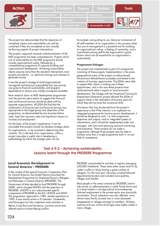 Action                References               Contents           Theory              Process                  Tools
                          1. Supporting business     2. Attracting investment   3. Networking

                          4. Environment             5. Planning                6. Financing LED

                          7. Vulnerable groups       8. Training for LED        9. Sustainability of LED




The project has demonstrated that the objectives of                  formulated, and guiding its use. Genuine involvement of
immediate impact and sustainability can well be                      all staff members of an organization in this process rather
combined if they are considered as two mutually                      than just its management is a powerful tool for building
reinforcing aspects of project interventions.                        an organizational culture, a feeling of ownership, and a
                                                                     commitment among staff to the organization’s goals,
The project’s approach towards institutionalization of the
                                                                     factors which are all essential for an organization’s
MSE programme has been comprehensive. Projects which
                                                                     sustainability.
aim at sustainability for the MSE programme should
include organizational audits, followed by a
comprehensive programme of capacity building and                     Programme linkages
organizational development. Achieving sustainability                 The project was implemented as part of a programme
clearly requires more than the standard interventions most           consisting of three projects. Implementation in the same
projects provide for, i.e. technical training and schemes to         geographical areas of the project on Labour-based
generate income.                                                     Infrastructure Rehabilitation probably contributed to the
It was the project’s strategy to build organizational,               creation of business opportunities. The LEDAs were able
managerial and technical sustainability first. Less priority         to support their clients in making use of these
was given to financial sustainability, and long-term                 opportunities, and in this way these projects have
dependence on donors was initially considered inevitable.            reinforced each other’s impact on local economic
                                                                     development. The linkage with the Vocational Training for
Most research done on MSE development programmes
                                                                     Employment Generation project allowed the LEDAs to
over the past ten years seems to suggest that financial
                                                                     support clients in the realization of business plans for
and non-financial services should be dealt with by                   which they did not have the vocational skills.
separate organizations. ACLEDA did find that the
combination of financial and non-financial services was              One lesson that may be learned from the project’s
appropriate to the target group and objectives of the                experience is that if the intention is to implement an
programme, as demonstrated by low business failure                   integrated programme for local economic development, it
rates, high loan recovery rates and significant impact on            should be designed as such, i.e. with programme
incomes and employment.                                              objectives and outputs, and an integrated system of
                                                                     interventions, and it should be implemented under one
On the basis of the project’s experience, it can be
concluded that projects should not develop strategic plans           manager, with joint work planning and joint monitoring
                                                                     and evaluation. Three projects do not make a
for organizations, or be involved in determining their
                                                                     programme, although three projects may be able to
contents. This is the task of an organization, while a
                                                                     achieve more than a single programme each in its own
project may play a useful role in developing a
                                                                     field of competence.
methodology by which the strategic plan can be



                               Tool 4.9.2 – Achieving sustainability:
                         Lessons learnt through the PRODERE Programme

Local Economic Development in                                        PRODERE concentrated its activities in regions averaging
Central America – PRODERE                                            250,000 inhabitants. These were either areas hard hit by
                                                                     violent conflict or those hosting a great number of
In the context of the special Economic Cooperation Plan              refugees. For the most part, the areas covered followed
for Central America, the United Nations launched the                 departmental borders and included municipalities,
Development Programme for Displaced Persons, Refugees                villages and hamlets.
and Returnees in Central America (PRODERE). The
Government of Italy decided to fund PRODERE through                  Most people in the areas covered by PRODERE used to
UNDP, which charged UNOPS with the execution of                      rely mainly on self-employment in small, family farms and
PRODERE. UNOPS in turn subcontracted specific                        to a lesser extent in non-agricultural micro-enterprises.
components of PRODERE to the ILO, UNHCR and WHO.                     Salaried employment in the private sector was practically
The programme, approved in 1989, started operations in               non-existent. Social coherence was also affected, since
1990. It was mainly active in El Salvador, Guatemala,                almost every family counted one or more deceased,
and Nicaragua but also undertook some activities in                  disappeared or refugee amongst its members. Widows,
Belize, Costa Rica and Honduras, countries which had                 orphans and war victims of all ages were highly visible in
offered asylum to those fleeing conflict.                            many villages.


224
 