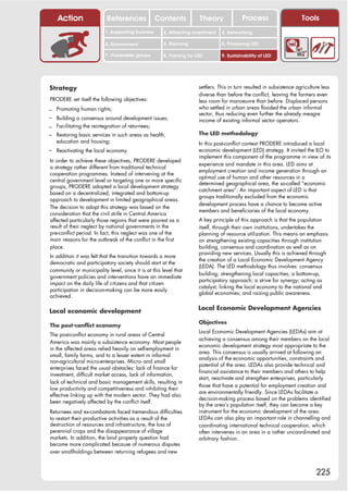 Action                  References              Contents           Theory              Process                      Tools
                          1. Supporting business     2. Attracting investment   3. Networking

                          4. Environment             5. Planning                6. Financing LED

                          7. Vulnerable groups       8. Training for LED        9. Sustainability of LED




Strategy                                                              settlers. This in turn resulted in subsistence agriculture less
                                                                      diverse than before the conflict, leaving the farmers even
PRODERE set itself the following objectives:                          less room for manoeuvre than before. Displaced persons
– Promoting human rights;                                             who settled in urban areas flooded the urban informal
                                                                      sector, thus reducing even further the already meagre
– Building a consensus around development issues;                     income of existing informal sector operators.
– Facilitating the reintegration of returnees;
– Restoring basic services in such areas as health,                   The LED methodology
   education and housing;                                             In this post-conflict context PRODERE introduced a local
– Reactivating the local economy.                                     economic development (LED) strategy. It invited the ILO to
                                                                      implement this component of the programme in view of its
In order to achieve these objectives, PRODERE developed
                                                                      experience and mandate in this area. LED aims at
a strategy rather different from traditional technical
                                                                      employment creation and income generation through an
cooperation programmes. Instead of intervening at the
                                                                      optimal use of human and other resources in a
central government level or targeting one or more specific
                                                                      determined geographical area, the so-called “economic
groups, PRODERE adopted a local development strategy
                                                                      catchment area”. An important aspect of LED is that
based on a decentralized, integrated and bottom-up
                                                                      groups traditionally excluded from the economic
approach to development in limited geographical areas.
                                                                      development process have a chance to become active
The decision to adopt this strategy was based on the
                                                                      members and beneficiaries of the local economy.
consideration that the civil strife in Central America
affected particularly those regions that were poorest as a            A key principle of this approach is that the population
result of their neglect by national governments in the                itself, through their own institutions, undertakes the
pre-conflict period. In fact, this neglect was one of the             planning of resource utilization. This means an emphasis
main reasons for the outbreak of the conflict in the first            on strengthening existing capacities through institution
place.                                                                building, consensus and coordination as well as on
                                                                      providing new services. Usually this is achieved through
In addition it was felt that the transition towards a more
                                                                      the creation of a Local Economic Development Agency
democratic and participatory society should start at the
                                                                      (LEDA). The LED methodology thus involves: consensus
community or municipality level, since it is at this level that
                                                                      building; strengthening local capacities; a bottom-up,
government policies and interventions have an immediate
                                                                      participatory approach; a strive for synergy; acting as
impact on the daily life of citizens and that citizen
                                                                      catalyst; linking the local economy to the national and
participation in decision-making can be more easily
                                                                      global economies; and raising public awareness.
achieved.

Local economic development                                            Local Economic Development Agencies

                                                                      Objectives
The post-conflict economy
                                                                      Local Economic Development Agencies (LEDAs) aim at
The post-conflict economy in rural areas of Central
                                                                      achieving a consensus among their members on the local
America was mainly a subsistence economy. Most people
                                                                      economic development strategy most appropriate to the
in the affected areas relied heavily on self-employment in
                                                                      area. This consensus is usually arrived at following an
small, family farms, and to a lesser extent in informal
                                                                      analysis of the economic opportunities, constraints and
non-agricultural micro-enterprises. Micro- and small
                                                                      potential of the area. LEDAs also provide technical and
enterprises faced the usual obstacles: lack of finance for
                                                                      financial assistance to their members and others to help
investment, difficult market access, lack of information,
                                                                      start, reactivate and strengthen enterprises, particularly
lack of technical and basic management skills, resulting in
                                                                      those that have a potential for employment creation and
low productivity and competitiveness and inhibiting their
                                                                      are environmentally friendly. Since LEDAs facilitate a
effective linking up with the modern sector. They had also
                                                                      decision-making process based on the problems identified
been negatively affected by the conflict itself.
                                                                      by the area’s population itself, they can become a key
Returnees and ex-combatants faced tremendous difficulties             instrument for the economic development of the area.
to restart their productive activities as a result of the             LEDAs can also play an important role in channelling and
destruction of resources and infrastructure, the loss of              coordinating international technical cooperation, which
perennial crops and the disappearance of village                      often intervenes in an area in a rather uncoordinated and
markets. In addition, the land property question had                  arbitrary fashion.
become more complicated because of numerous disputes
over smallholdings between returning refugees and new



                                                                                                                              225
 