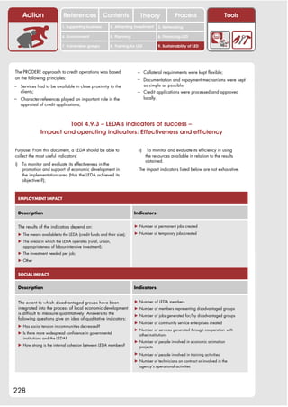 Action                  References               Contents            Theory                Process                     Tools
                               1. Supporting business      2. Attracting investment     3. Networking

                               4. Environment              5. Planning                  6. Financing LED

                               7. Vulnerable groups        8. Training for LED          9. Sustainability of LED




The PRODERE approach to credit operations was based                        – Collateral requirements were kept flexible;
on the following principles:                                               – Documentation and repayment mechanisms were kept
– Services had to be available in close proximity to the                     as simple as possible;
      clients;                                                             – Credit applications were processed and approved
– Character references played an important role in the                       locally.
      appraisal of credit applications;



                           Tool 4.9.3 – LEDA’s indicators of success –
                  Impact and operating indicators: Effectiveness and efficiency

Purpose: From this document, a LEDA should be able to                      ii)    To monitor and evaluate its efficiency in using
collect the most useful indicators:                                              the resources available in relation to the results
                                                                                 obtained.
i)     To monitor and evaluate its effectiveness in the
       promotion and support of economic development in                    The impact indicators listed below are not exhaustive.
       the implementation area (Has the LEDA achieved its
       objectives?);



     EMPLOYMENT IMPACT


     Description                                                         Indicators


     The results of the indicators depend on:                            ! Number of permanent jobs created

     ! The means available to the LEDA (credit funds and their size);    ! Number of temporary jobs created

     ! The areas in which the LEDA operates (rural, urban,
       appropriateness of labour-intensive investment);
     ! The investment needed per job;
     ! Other


     SOCIAL IMPACT


     Description                                                         Indicators


     The extent to which disadvantaged groups have been                  ! Number of LEDA members
     integrated into the process of local economic development           ! Number of members representing disadvantaged groups
     is difficult to measure quantitatively. Answers to the              ! Number of jobs generated for/by disadvantaged groups
     following questions give an idea of qualitative indicators:
                                                                         ! Number of community service enterprises created
     ! Has social tension in communities decreased?
                                                                         ! Number of services generated through cooperation with
     ! Is there more widespread confidence in governmental                 other institutions
       institutions and the LEDA?
                                                                         ! Number of people involved in economic animation
     ! How strong is the internal cohesion between LEDA members?           projects
                                                                         ! Number of people involved in training activities
                                                                         ! Number of technicians on contract or involved in the
                                                                           agency’s operational activities




228
 
