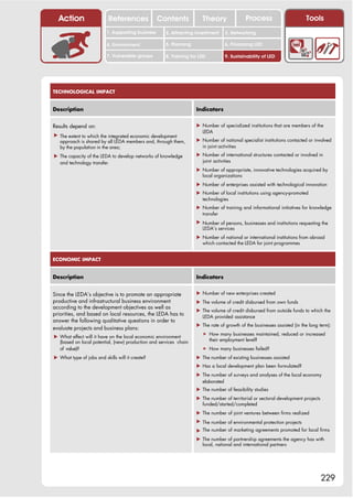Action                   References              Contents           Theory               Process                       Tools
                          1. Supporting business     2. Attracting investment    3. Networking

                          4. Environment             5. Planning                 6. Financing LED

                          7. Vulnerable groups       8. Training for LED         9. Sustainability of LED




TECHNOLOGICAL IMPACT


Description                                                        Indicators


Results depend on:                                                 ! Number of specialized institutions that are members of the
                                                                     LEDA
! The extent to which the integrated economic development
  approach is shared by all LEDA members and, through them,        ! Number of national specialist institutions contacted or involved
  by the population in the area;                                     in joint activities

! The capacity of the LEDA to develop networks of knowledge        ! Number of international structures contacted or involved in
  and technology transfer.                                           joint activities
                                                                   ! Number of appropriate, innovative technologies acquired by
                                                                     local organizations
                                                                   ! Number of enterprises assisted with technological innovation
                                                                   ! Number of local institutions using agency-promoted
                                                                     technologies
                                                                   ! Number of training and informational initiatives for knowledge
                                                                     transfer
                                                                   ! Number of persons, businesses and institutions requesting the
                                                                     LEDA’s services
                                                                   ! Number of national or international institutions from abroad
                                                                     which contacted the LEDA for joint programmes


ECONOMIC IMPACT


Description                                                        Indicators


Since the LEDA’s objective is to promote an appropriate            ! Number of new enterprises created
productive and infrastructural business environment                ! The volume of credit disbursed from own funds
according to the development objectives as well as
                                                                   ! The volume of credit disbursed from outside funds to which the
priorities, and based on local resources, the LEDA has to            LEDA provided assistance
answer the following qualitative questions in order to
                                                                   ! The rate of growth of the businesses assisted (in the long term):
evaluate projects and business plans:
                                                                      " How many businesses maintained, reduced or increased
! What effect will it have on the local economic environment
  (based on local potential, (new) production and services chain        their employment level?
  of value)?                                                          " How many businesses failed?
! What type of jobs and skills will it create?                     ! The number of existing businesses assisted
                                                                   ! Has a local development plan been formulated?
                                                                   ! The number of surveys and analyses of the local economy
                                                                     elaborated
                                                                   ! The number of feasibility studies
                                                                   ! The number of territorial or sectoral development projects
                                                                     funded/started/completed
                                                                   ! The number of joint ventures between firms realized
                                                                   ! The number of environmental protection projects
                                                                   ! The number of marketing agreements promoted for local firms
                                                                   ! The number of partnership agreements the agency has with
                                                                     local, national and international partners




                                                                                                                                  229
 