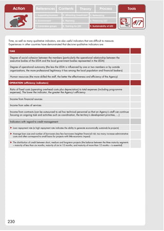Action                  References              Contents              Theory              Process                     Tools
                           1. Supporting business       2. Attracting investment    3. Networking

                           4. Environment               5. Planning                 6. Financing LED

                           7. Vulnerable groups         8. Training for LED         9. Sustainability of LED




Time, as well as many qualitative indicators, are also useful indicators that are difficult to measure.
Experiences in other countries have demonstrated that decisive qualitative indicators are:

TIME


 Degree of social cohesion between the members (particularly the operational relationship between the
 executive bodies of the LEDA and the local government bodies represented in the LEDA)

 Degree of operational autonomy (the less the LEDA is influenced by one or two members or by outside
 organizations, the more professional legitimacy it has among the local population and financial backers)

 Human resources (the more skilled the staff, the better the effectiveness and efficiency of the Agency)

OPERATION (efficiency indicators)


 Ratio of fixed costs (operating overhead costs plus depreciation) to total expenses (including programme
 expenses). The lower the indicator, the greater the Agency’s efficiency

 Income from financial sources

 Income from sales of services

 Income from contracts (can be outsourced to ad hoc technical personnel so that an Agency’s staff can continue
 focusing on ongoing task and activities such as coordination, the territory’s development priorities, …)

 Indicators with regard to credit management:

 ! Loan repayment rate (a high repayment rate indicates the ability to generate economically sustainab le projects)

 ! Average loan size and number of borrowers (too few borrowers heighten financial risk; too many increase administrative
   costs and often correspond to small loans for projects with little economic impact)

 ! The distribution of credit between short, medium and long-term projects (the balance between the three maturity segments
   – maturity of less than six months, maturity of six to 12 months, and maturity of more than 12 months – is essential)




230
 