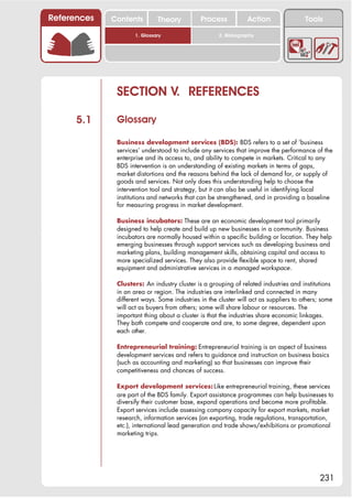 References   Contents         Theory          Process            Action                Tools

                     1. Glossary                     2. Bibliography




              SECTION V. REFERENCES

      5.1     Glossary

              Business development services (BDS): BDS refers to a set of ‘business
              services’ understood to include any services that improve the performance of the
              enterprise and its access to, and ability to compete in markets. Critical to any
              BDS intervention is an understanding of existing markets in terms of gaps,
              market distortions and the reasons behind the lack of demand for, or supply of
              goods and services. Not only does this understanding help to choose the
              intervention tool and strategy, but it can also be useful in identifying local
              institutions and networks that can be strengthened, and in providing a baseline
              for measuring progress in market development.

              Business incubators: These are an economic development tool primarily
              designed to help create and build up new businesses in a community. Business
              incubators are normally housed within a specific building or location. They help
              emerging businesses through support services such as developing business and
              marketing plans, building management skills, obtaining capital and access to
              more specialized services. They also provide flexible space to rent, shared
              equipment and administrative services in a managed workspace.

              Clusters: An industry cluster is a grouping of related industries and institutions
              in an area or region. The industries are interlinked and connected in many
              different ways. Some industries in the cluster will act as suppliers to others; some
              will act as buyers from others; some will share labour or resources. The
              important thing about a cluster is that the industries share economic linkages.
              They both compete and cooperate and are, to some degree, dependent upon
              each other.

              Entrepreneurial training: Entrepreneurial training is an aspect of business
              development services and refers to guidance and instruction on business basics
              (such as accounting and marketing) so that businesses can improve their
              competitiveness and chances of success.

              Export development services: Like entrepreneurial training, these services
              are part of the BDS family. Export assistance programmes can help businesses to
              diversify their customer base, expand operations and become more profitable.
              Export services include assessing company capacity for export markets, market
              research, information services (on exporting, trade regulations, transportation,
              etc.), international lead generation and trade shows/exhibitions or promotional
              marketing trips.




                                                                                             231
 