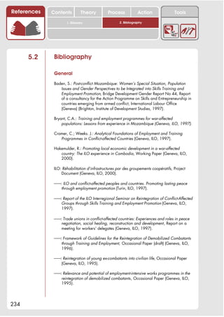 References   Contents         Theory          Process           Action               Tools

                     1. Glossary                    2. Bibliography




      5.2     Bibliography

              General

              Baden, S.: Post-conflict Mozambique: Women’s Special Situation, Population
                 Issues and Gender Perspectives to be Integrated into Skills Training and
                 Employment Promotion, Bridge Development Gender Report No 44, Report
                 of a consultancy for the Action Programme on Skills and Entrepreneurship in
                 countries emerging from armed conflict, International Labour Office
                 (Geneva) (Brighton, Institute of Development Studies, 1997).

              Bryant, C.A.: Training and employment programmes for war-affected
                  populations: Lessons from experience in Mozambique (Geneva, ILO, 1997).

              Cramer, C.; Weeks. J.: Analytical Foundations of Employment and Training
                 Programmes in Conflict-affected Countries (Geneva, ILO, 1997).

              Hakemulder, R.: Promoting local economic development in a war-affected
                 country: The ILO experience in Cambodia, Working Paper (Geneva, ILO,
                 2000).

              ILO: Réhabilitation d’infrastructures par des groupements coopératifs, Project
                  Document (Geneva, ILO, 2000).

              !!: ILO and conflict-affected peoples and countries. Promoting lasting peace
                 through employment promotion (Turin, ILO, 1997).

              !!: Report of the ILO Interregional Seminar on Reintegration of Conflict-Affected
                 Groups through Skills Training and Employment Promotion (Geneva, ILO,
                 1997).

              !!: Trade unions in conflict-affected countries: Experiences and roles in peace
                 negotiation, social healing, reconstruction and development, Report on a
                 meeting for workers’ delegates (Geneva, ILO, 1997).

              !!: Framework of Guidelines for the Reintegration of Demobilized Combatants
                 through Training and Employment, Occasional Paper (draft) (Geneva, ILO,
                 1996).

              !!: Reintegration of young ex-combatants into civilian life, Occasional Paper
                 (Geneva, ILO, 1995).

              !!: Relevance and potential of employment-intensive works programmes in the
                 reintegration of demobilized combatants, Occasional Paper (Geneva, ILO,
                 1995).




234
 