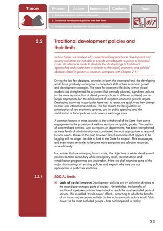 Theory     Process             Action          References Contents                   Tools
           1. Post-crisis situations: Problems and needs

           2. Traditional development policies and their limits

           3. Local economic development in post-crisis situations




    2.2     Traditional development policies and
            their limits
            In this chapter we analyse why conventional approaches to development and
            poverty reduction are not able to provide an adequate response to localized
            crises. An attempt is made to illustrate the shortcomings of traditional
            approaches and situate them in relation to the social, economic and political
            obstacles faced in post-crisis situations (compare with Chapter 2.1).


            During the last few decades, countries in both the developed and the developing
            world have gradually undergone a conceptual shift in their economic growth
            and development strategies. The need for economic flexibility within global
            markets has strengthened the argument that centrally planned, top-down policies
            (or the mere reproduction of development policies in different contexts) are no
            longer appropriate for the achievement of long-term economic growth targets.
            Developing countries in particular have had to restructure quickly as they attempt
            to enter into international markets. This has meant the deregulation or
            privatization of key economic spheres, cuts in public spending and the
            stabilization of fiscal policies and currency exchange rates.

            A common feature in most countries is the withdrawal of the State from active
            engagement in the provision of welfare services and public goods. The position
            of decentralized entities, such as regions or departments, has been strengthened
            as these levels of administration are considered the most appropriate to respond
            to local needs. Unlike in the past, however, local economies that appear to be
            lagging will no longer be able to look to the State for support. This encourages,
            and even forces territories to become more proactive and allocate resources
            more efficiently.

            In countries that are emerging from a crisis, the objectives of wider development
            policies become secondary while emergency relief, reconstruction and
            rehabilitation programmes are undertaken. Here we shall examine some of the
            major shortcomings of existing policies and explain why they are not
            appropriate in post-crisis situations.


   2.2.1    SOCIAL limits
            ! Lack of social impact: Development policies are by definition directed to
                  the most disadvantaged parts of society. Nevertheless, the benefits of
                  traditional top-down policies have failed to reach the most excluded parts of
                  society. The so-called “trickle-down” effect – according to which the benefits
                  of an increasing economic activity by the main economic actors would “drip
                  down” to the most excluded groups – has not happened in reality.




                                                                                             23
 
