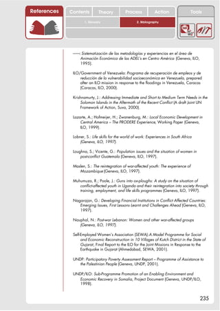 References   Contents         Theory          Process            Action                Tools

                     1. Glossary                     2. Bibliography




              !!: Sistematización de las metodologías y experiencias en el área de
                 Animación Económica de las ADEL’s en Centro América (Geneva, ILO,
                 1995).

              ILO/Government of Venezuela: Programa de recuperación de empleos y de
                  reducción de la vulnerabilidad socioeconómica en Venezuela, prepared
                  after an ILO mission in response to the floodings in Venezuela, Caracas
                  (Caracas, ILO, 2000).

              Krishnamurty, J.: Addressing Immediate and Short to Medium Term Needs in the
                  Solomon Islands in the Aftermath of the Recent Conflict (A draft Joint UN
                  Framework of Action, Suva, 2000).

              Lazarte, A.; Hofmeijer, H.; Zwanenburg, M.: Local Economic Development in
                  Central America – The PRODERE Experience, Working Paper (Geneva,
                  ILO, 1999).

              Lobner, S.: Life skills for the world of work: Experiences in South Africa
                  (Geneva, ILO, 1997).

              Loughna, S.; Vicente, G.: Population issues and the situation of women in
                  post-conflict Guatemala (Geneva, ILO, 1997).

              Maslen, S.: The reintegration of war-affected youth: The experience of
                 Mozambique (Geneva, ILO, 1997).

              Muhumuza, R.; Poole, J.: Guns into ox-ploughs: A study on the situation of
                 conflict-affected youth in Uganda and their reintegration into society through
                 training, employment, and life skills programmes (Geneva, ILO, 1997).

              Nagarajan, G.: Developing Financial Institutions in Conflict Affected Countries:
                 Emerging Issues, First Lessons Learnt and Challenges Ahead (Geneva, ILO,
                 1997).

              Nauphal, N.: Post-war Lebanon: Women and other war-affected groups
                 (Geneva, ILO, 1997).

              Self-Employed Women’s Association (SEWA):A Model Programme for Social
                   and Economic Reconstruction in 10 Villages of Kutch District in the State of
                   Gujarat, Final Report to the ILO for the Joint Missions in Response to the
                   Earthquake in Gujarat (Ahmedabad, SEWA, 2001).

              UNDP: Participatory Poverty Assessment Report – Programme of Assistance to
                 the Palestinian People (Geneva, UNDP, 2001).

              UNDP/ILO: Sub-Programme Promotion of an Enabling Environment and
                Economic Recovery in Somalia, Project Document (Geneva, UNDP/ILO,
                1998).


                                                                                           235
 