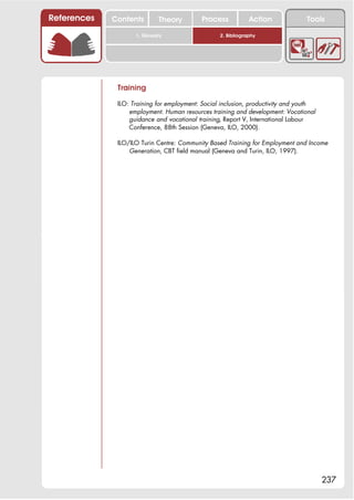 References   Contents        Theory        Process            Action             Tools

                    1. Glossary                   2. Bibliography




              Training

              ILO: Training for employment: Social inclusion, productivity and youth
                  employment. Human resources training and development: Vocational
                  guidance and vocational training, Report V, International Labour
                  Conference, 88th Session (Geneva, ILO, 2000).

              ILO/ILO Turin Centre: Community Based Training for Employment and Income
                  Generation, CBT field manual (Geneva and Turin, ILO, 1997).




                                                                                       237
 