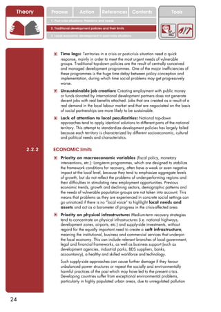 Theory      Process             Action          References            Contents        Tools
             1. Post-crisis situations: Problems and needs

             2. Traditional development policies and their limits

             3. Local economic development in post-crisis situations




              ! Time lags: Territories in a crisis or post-crisis situation need a quick
                   response, mainly in order to meet the most urgent needs of vulnerable
                   groups. Traditional top-down policies are the result of centrally conceived
                   and managed development programmes. One of the major inefficiencies of
                   these programmes is the huge time delay between policy conception and
                   implementation, during which time social problems may get progressively
                   worse.
              ! Unsustainable job creation: Creating employment with public money
                   or funds donated by international development partners does not generate
                   decent jobs with real benefits attached. Jobs that are created as a result of a
                   real demand in the local labour market and that are negociated on the basis
                   of social partnerships are more likely to be sustainable.
              ! Lack of attention to local peculiarities: National top-down
                   approaches tend to apply identical solutions to different parts of the national
                   territory. This attempt to standardize development policies has largely failed
                   because each territory is characterized by different socio-economic, cultural
                   and political needs and characteristics.


     2.2.2    ECONOMIC limits
              ! Priority on macroeconomic variables (fiscal policy, monetary
                   interventions, etc.): Long-term programmes, which are designed to stabilize
                   the framework conditions for recovery, often have a weak or even negative
                   impact at the local level, because they tend to emphasize aggregate levels
                   of growth, but do not reflect the problems of under-performing regions and
                   their difficulties in stimulating new employment opportunities. Previous
                   economic trends, growth and declining sectors, demographic patterns and
                   the needs of vulnerable population groups are not taken into account. This
                   means that problems as they are experienced in concrete social settings can
                   go unnoticed if there is no “local voice” to highlight local needs and
                   assets and act as a barometer of progress in the crisis-affected area.
              ! Priority on physical infrastructure: Medium-term recovery strategies
                   tend to concentrate on physical infrastructures (i.e. national highways,
                   development zones, airports, etc.) and supply-side investments, without
                   regard for the equally important need to create a soft infrastructure,
                   meaning the institutional, business and commercial services that underpin
                   the local economy. This can include relevant branches of local government,
                   legal and financial frameworks, as well as business support (such as
                   development agencies, industrial parks, BDS suppliers, banks,
                   accountancy), a healthy and skilled workforce and technology.
              ! Such supply-side approaches can cause further damage if they favour
                   unbalanced power structures or repeat the socially and environmentally
                   harmful practices of the past which may have led to the present crisis.
                   Developing countries suffer from exceptional environmental problems,
                   particularly in highly populated urban areas, due to unregulated pollution



24
 