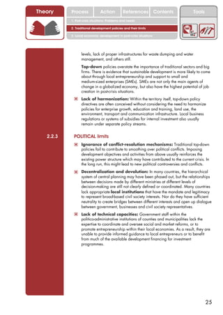 Theory     Process             Action          References Contents                   Tools
           1. Post-crisis situations: Problems and needs

           2. Traditional development policies and their limits

           3. Local economic development in post-crisis situations




                  levels, lack of proper infrastructures for waste dumping and water
                  management, and others still.
            ! Top-down policies overstate the importance of traditional sectors and big
                  firms. There is evidence that sustainable development is more likely to come
                  about through local entrepreneurship and support to small and
                  medium-sized enterprises (SMEs). SMEs are not only the main agents of
                  change in a globalized economy, but also have the highest potential of job
                  creation in post-crisis situations.
            ! Lack of harmonization: Within the territory itself, top-down policy
                  directives are often conceived without considering the need to harmonize
                  policies for enterprise growth, education and training, land use, the
                  environment, transport and communication infrastructure. Local business
                  regulations or systems of subsidies for internal investment also usually
                  remain under separate policy streams.


   2.2.3    POLITICAL limits
            ! Ignorance of conflict-resolution mechanisms: Traditional top-down
                  policies fail to contribute to smoothing over political conflicts. Imposing
                  development objectives and activities from above usually reinforces the
                  existing power structure which may have contributed to the current crisis. In
                  the long run, this might lead to new political controversies and conflicts.

            ! Decentralization and devolution: In many countries, the hierarchical
                  system of central planning may have been phased out, but the relationships
                  between decisions made by different ministries at different levels of
                  decision-making are still not clearly defined or coordinated. Many countries
                  lack appropriate local institutions that have the mandate and legitimacy
                  to represent broad-based civil society interests. Nor do they have sufficient
                  neutrality to create bridges between different interests and open up dialogue
                  between government, businesses and civil society representatives.
            ! Lack of technical capacities: Government staff within the
                  politico-administrative institutions of counties and municipalities lack the
                  expertise to coordinate and oversee social and market reforms, or to
                  promote entrepreneurship within their local economies. As a result, they are
                  unable to provide informed guidance to local entrepreneurs or to benefit
                  from much of the available development financing for investment
                  programmes.




                                                                                             25
 