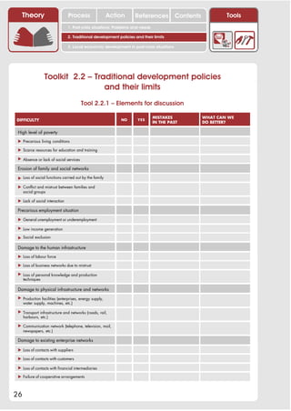 Theory                       Process                 Action      References            Contents           Tools
                                1. Post-crisis situations: Problems and needs

                                2. Traditional development policies and their limits

                                3. Local economic development in post-crisis situations




                 Toolkit 2.2 – Traditional development policies
                                  and their limits
                                        Tool 2.2.1 – Elements for discussion

                                                                                MISTAKES             WHAT CAN WE
DIFFICULTY                                                   NO       YES
                                                                                IN THE PAST          DO BETTER?

 High level of poverty

 ! Precarious living conditions

 ! Scarce resources for education and training

 ! Absence or lack of social services

 Erosion of family and social networks

 ! Loss of social functions carried out by the family

 ! Conflict and mistrust between families and
   social groups

 ! Lack of social interaction

 Precarious employment situation

 ! General unemployment or underemployment

 ! Low income generation

 ! Social exclusion

 Damage to the human infrastructure

 ! Loss of labour force

 ! Loss of business networks due to mistrust

 ! Loss of personal knowledge and production
   techniques

 Damage to physical infrastructure and networks
 ! Production facilities (enterprises, energy supply,
   water supply, machines, etc.)

 ! Transport infrastructure and networks (roads, rail,
   harbours, etc.)

 ! Communication network (telephone, television, mail,
   newspapers, etc.)

 Damage to existing enterprise networks

 ! Loss of contacts with suppliers

 ! Loss of contacts with customers

 ! Loss of contacts with financial intermediaries

 ! Failure of cooperative arrangements



26
 