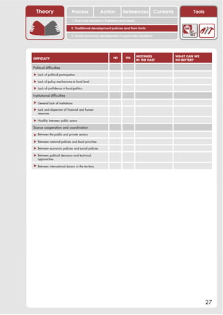 Theory                      Process              Action         References Contents               Tools
                              1. Post-crisis situations: Problems and needs

                              2. Traditional development policies and their limits

                              3. Local economic development in post-crisis situations




                                                           NO       YES
                                                                              MISTAKES      WHAT CAN WE
DIFFICULTY                                                                    IN THE PAST   DO BETTER?

Political difficulties

! Lack of political participation

! Lack of policy mechanisms at local level

! Lack of confidence in local politics

Institutional difficulties

! General lack of institutions

! Lack and dispersion of financial and human
  resources

! Hostility between public actors

Scarce cooperation and coordination

! Between the public and private sectors

! Between national policies and local priorities

! Between economic policies and social policies

! Between political decisions and technical
  approaches

! Between international donors in the territory




                                                                                                            27
 