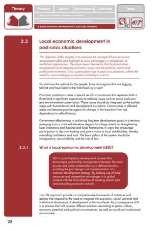 Theory      Process             Action          References            Contents          Tools
             1. Post-crisis situations: Problems and needs

             2. Traditional development policies and their limits

             3. Local economic development in post-crisis situations




     2.3      Local economic development in
              post-crisis situations
              The objective of this chapter is to examine the concept of local economic
              development (LED) and highlight its main advantages in comparison to
              traditional approaches. The major lesson learned is that local economic
              development must integrate economic issues into the political, social and
              political environments. This is particularly true in post-crisis situations, where the
              need for social dialogue and political stability is critical.


              So what are the options for the people, firms and regions that are lagging
              behind and have been further held back by crises?

              Post-crisis conditions create a special set of circumstances that represent both a
              threat and a significant opportunity to address issues such as social exclusion
              and environmental conservation. These issues should be integrated at the earliest
              stage with humanitarian and development assistance. Communities in affected
              areas can become positive agents for change in the transition from aid
              dependency to self-sufficiency.

              Government effectiveness in achieving long-term development goals in a territory
              emerging from a crisis will therefore depend to a large extent on strengthening
              local institutions and national and local frameworks in ways that encourage
              participation in decision-making and give a voice to local stakeholders, thereby
              rebuilding confidence and trust. The basic pillars of the system should be
              transparency, accountability and the rule of law.


     2.3.1    What is local economic development (LED)?

                           LED is a participatory development process that
                           encourages partnership arrangements between the main
                           private and public stakeholders in a defined territory,
                           enabling the joint design and implementation of a
                           common development strategy, by making use of local
                           resources and competitive advantages in a global
                           context with the final objective of creating decent jobs
                           and stimulating economic activity.


              The LED approach provides a comprehensive framework of initiatives and
              actions that respond to the need to integrate the economic, social, political and
              institutional dimensions of development at the local level. As a consequence LED
              is a process that will provide different solutions according to place, culture,
              economic potential and political circumstances, as well as social and institutional
              environment.


28
 