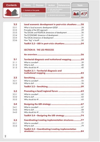 Contents     Theory               Process             Action           References                      Tools
                                                          2. LED and the deficit
                1. Contents of the guide                     of decent jobs


                3. About this guide                      4. Symbols and acronyms




         2.3     Local economic development in post-crisis situations ......28
        2.3.1    What is local economic development (LED)? ...........................................28
        2.3.2    Principles of the LED approach ..............................................................29
        2.3.3    The SOCIAL and POLITICAL dimensions of development ...........................30
        2.3.4    The ECONOMIC dimension of development...........................................31
        2.3.5    The LOCAL dimension of development ...................................................31
        2.3.6    How “big” is local? .............................................................................32
                 Toolkit 2.3 – LED in post-crisis situations.........................34


                 SECTION III. THE LED PROCESS

                 An overview ..................................................................36

         3.1     Territorial diagnosis and institutional mapping...............39
        3.1.1    What to consider? ...............................................................................39
        3.1.2    What to do? .......................................................................................40
        3.1.3    Who should do it?...............................................................................42
                 Toolkit 3.1 – Territorial diagnosis and
                 institutional mapping ..................................................... 3
                                                                                           4

         3.2     Sensitizing .....................................................................55
        3.2.1    What to consider? ...............................................................................55
        3.2.2    What to do? .......................................................................................56
                 Toolkit 3.2 – Sensitizing ..................................................59

         3.3     Promoting a local/regional forum ..................................62
        3.3.1    What to consider? ...............................................................................62
        3.3.2    What to do? .......................................................................................63
        3.3.3    Who should do it?...............................................................................65

         3.4     Designing the LED strategy .............................................67
        3.4.1    What to consider? ...............................................................................67
        3.4.2    What to do? .......................................................................................68
        3.4.3    Who should do it?...............................................................................73
                 Toolkit 3.4 – Designing the LED strategy .........................74

         3.5     Coordinating/creating implementation structures...........77
        3.5.1    What to consider? ...............................................................................77
        3.5.2    What to do? .......................................................................................79
                 Toolkit 3.5 – Coordinating/creating implementation
                 structures .......................................................................84

2
 