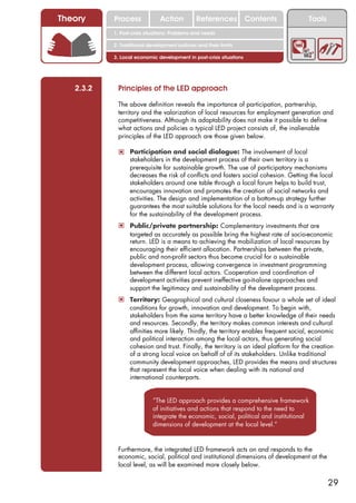 Theory     Process             Action          References Contents                     Tools
           1. Post-crisis situations: Problems and needs

           2. Traditional development policies and their limits

           3. Local economic development in post-crisis situations




   2.3.2    Principles of the LED approach

            The above definition reveals the importance of participation, partnership,
            territory and the valorization of local resources for employment generation and
            competitiveness. Although its adaptability does not make it possible to define
            what actions and policies a typical LED project consists of, the inalienable
            principles of the LED approach are those given below.

            ! Participation and social dialogue: The involvement of local
                  stakeholders in the development process of their own territory is a
                  prerequisite for sustainable growth. The use of participatory mechanisms
                  decreases the risk of conflicts and fosters social cohesion. Getting the local
                  stakeholders around one table through a local forum helps to build trust,
                  encourages innovation and promotes the creation of social networks and
                  activities. The design and implementation of a bottom-up strategy further
                  guarantees the most suitable solutions for the local needs and is a warranty
                  for the sustainability of the development process.
            ! Public/private partnership: Complementary investments that are
                  targeted as accurately as possible bring the highest rate of socio-economic
                  return. LED is a means to achieving the mobilization of local resources by
                  encouraging their efficient allocation. Partnerships between the private,
                  public and non-profit sectors thus become crucial for a sustainable
                  development process, allowing convergence in investment programming
                  between the different local actors. Cooperation and coordination of
                  development activities prevent ineffective go-it-alone approaches and
                  support the legitimacy and sustainability of the development process.
            ! Territory: Geographical and cultural closeness favour a whole set of ideal
                  conditions for growth, innovation and development. To begin with,
                  stakeholders from the same territory have a better knowledge of their needs
                  and resources. Secondly, the territory makes common interests and cultural
                  affinities more likely. Thirdly, the territory enables frequent social, economic
                  and political interaction among the local actors, thus generating social
                  cohesion and trust. Finally, the territory is an ideal platform for the creation
                  of a strong local voice on behalf of of its stakeholders. Unlike traditional
                  community development approaches, LED provides the means and structures
                  that represent the local voice when dealing with its national and
                  international counterparts.


                            “The LED approach provides a comprehensive framework
                            of initiatives and actions that respond to the need to
                            integrate the economic, social, political and institutional
                            dimensions of development at the local level.”


            Furthermore, the integrated LED framework acts on and responds to the
            economic, social, political and institutional dimensions of development at the
            local level, as will be examined more closely below.

                                                                                               29
 