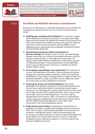 Theory      Process             Action          References            Contents        Tools
             1. Post-crisis situations: Problems and needs

             2. Traditional development policies and their limits

             3. Local economic development in post-crisis situations




     2.3.3    The SOCIAL and POLITICAL dimensions of development

              According to the LED approach, sustainable development can be achieved only
              if development initiatives also take into account social and political factors,
              namely:

              ! Building upon existing social institutions: It is important to respect
                   local traditional social structures, particularly in rural areas where village
                   elders may be the persons who represent the interests of the community and
                   will be the starting point for building awareness and support for bottom-up
                   approaches. Social sensitivity also means exploring different ways of
                   adapting economic programmes that are respectful of traditional practices
                   and are culturally appropriate;
              ! Stimulating broad-based political participation in
                   decision-making: LED attempts to give a voice to, and create linkages
                   between communities, local institutions and top-level authorities so that the
                   long-term recovery process is a close reflection of actual needs. The
                   approach directs special efforts at identifying the weak and ensuring they
                   can effectively participate. A broad representation of local stakeholders
                   meets around one table through a local forum, to identify and mediate
                   between different interests;
              ! Encouraging social dialogue and cooperation: The involvement of
                   as many local stakeholders as possible in decision-making also increases
                   dialogue and cooperation between employees, workers and institutional
                   stakeholders on issues related to working conditions, wages and rights, thus
                   setting the template for socially sustainable economic models upon which
                   new kinds of local economic development can be built;
              ! Fostering the process of institutionalization: Once all the
                   stakeholders have decided to participate in the local development process,
                   the local actors might jointly decide to institutionalize the participatory
                   mechanisms. The advantages of an institutionalized local forum stem mainly
                   from its legal character and its juridical personality. Once a forum of local
                   actors enjoys internal and external legitimacy, its functions might be
                   extended beyond local activities. Often, such extension of responsibilities
                   includes networking and lobbying with international and national actors to
                   elminate ineffective go-it-alone approaches, and to obtain closer
                   harmonization with national development policies;
              ! Public/private partnership: Complementary investments that are
                   targeted as accurately as possible bring the highest rate of socio-economic
                   return. LED is a means to achieving the mobilization of local resources for
                   investment in rebuilding the locality. Public/private partnerships also
                   encourage a more efficient allocation of resources. Partnerships between the
                   private, public and non-profit sectors become crucial for a sustainable
                   development process, allowing convergence in investment programming
                   between the different local actors.



30
 